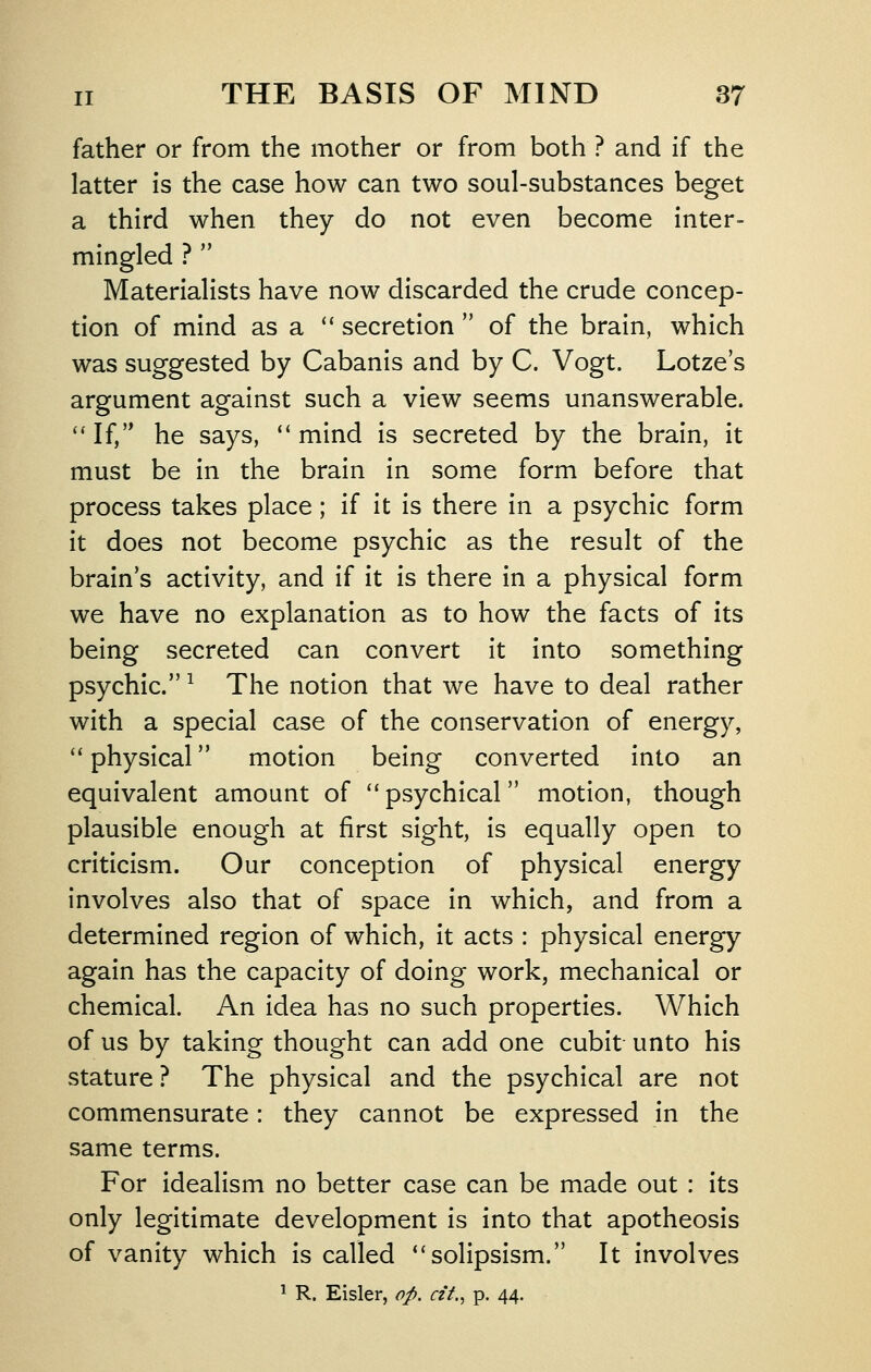 father or from the mother or from both ? and if the latter is the case how can two soul-substances beget a third when they do not even become inter- mingled ?  Materialists have now discarded the crude concep- tion of mind as a  secretion  of the brain, which was suggested by Cabanis and by C. Vogt. Lotze's argument against such a view seems unanswerable. '*If, he says, *'mind is secreted by the brain, it must be in the brain in some form before that process takes place; if it is there in a psychic form it does not become psychic as the result of the brain's activity, and if it is there in a physical form we have no explanation as to how the facts of its being secreted can convert it into something psychic. ^ The notion that we have to deal rather with a special case of the conservation of energy, '* physical motion being converted into an equivalent amount of ''psychical motion, though plausible enough at first sight, is equally open to criticism. Our conception of physical energy involves also that of space in which, and from a determined region of which, it acts : physical energy again has the capacity of doing work, mechanical or chemical. An idea has no such properties. Which of us by taking thought can add one cubit unto his stature ? The physical and the psychical are not commensurate: they cannot be expressed in the same terms. For idealism no better case can be made out : its only legitimate development is into that apotheosis of vanity which is called solipsism. It involves ^ R. Eisler, op. cit., p. 44.