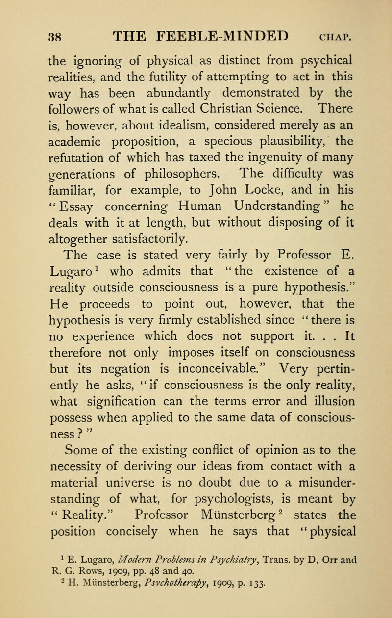 the ignoring of physical as distinct from psychical realities, and the futility of attempting to act In this way has been abundantly demonstrated by the followers of what is called Christian Science. There Is, however, about idealism, considered merely as an academic proposition, a specious plausibility, the refutation of which has taxed the Ingenuity of many generations of philosophers. The difficulty was familiar, for example, to John Locke, and In his *' Essay concerning Human Understanding he deals with it at length, but without disposing of it altogether satisfactorily. The case Is stated very fairly by Professor E. Lugaro^ who admits that *'the existence of a reality outside consciousness Is a pure hypothesis. He proceeds to point out, however, that the hypothesis Is very firmly established since  there Is no experience which does not support It. . . It therefore not only Imposes Itself on consciousness but Its negation is inconceivable. Very pertin- ently he asks, *'if consciousness Is the only reality, what signification can the terms error and illusion possess when applied to the same data of conscious- ness ? '^ Some of the existing conflict of opinion as to the necessity of deriving our ideas from contact with a material universe is no doubt due to a misunder- standing of what, for psychologists, is meant by ''Reality. Professor Munsterberg^ states the position concisely when he says that ** physical ^ E. Lugaro, Moder?t Problems in Psychiatry^ Trans, by D. Orr and R. G. Rows, 1909, pp. 48 and 40. 2 H. Miinsterberg, Psychotherapy^ 1909, p. 133.