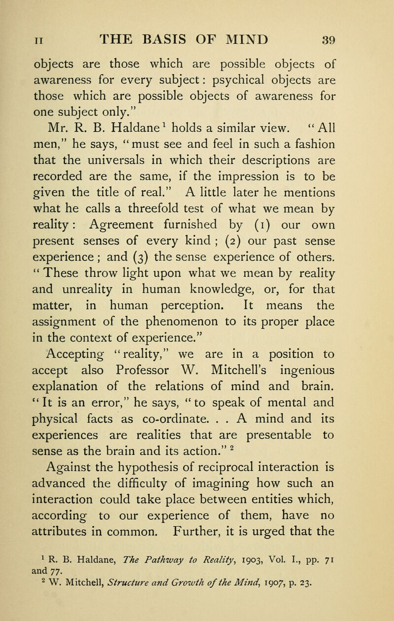 objects are those which are possible objects of awareness for every subject: psychical objects are those which are possible objects of awareness for one subject only. Mr. R. B. Haldane^ holds a similar view. ''All men, he says, ''must see and feel in such a fashion that the universals in which their descriptions are recorded are the same, if the impression is to be given the title of real. A little later he mentions what he calls a threefold test of what we mean by reality: Agreement furnished by (i) our own present senses of every kind ; (2) our past sense experience ; and (3) the sense experience of others.  These throw light upon what we mean by reality and unreality in human knowledge, or, for that matter, in human perception. It means the assignment of the phenomenon to its proper place in the context of experience. Accepting reality, we are in a position to accept also Professor W. Mitchell's ingenious explanation of the relations of mind and brain. *'It is an error, he says, to speak of mental and physical facts as co-ordinate. . . A mind and its experiences are realities that are presentable to sense as the brain and its action. ^ Against the hypothesis of reciprocal interaction is advanced the difficulty of imagining how such an interaction could take place between entities which, according to our experience of them, have no attributes in common. Further, it is urged that the ^ R. B. Haldane, The Pathway to Reality^ 1903, Vol. I., pp. 71 and ']'], 2 W. Mitchell, Structure and Growth of the Mind^ 190/) p. 23.