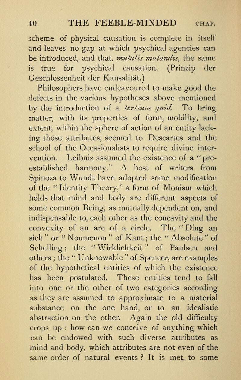 scheme of physical causation is complete in itself and leaves no gap at which psychical agencies can be introduced, and that, mutatis mutandis, the same is true for psychical causation. (Prinzip der Geschlossenheit der Kausalitat.) Philosophers have endeavoured to make good the defects in the various hypotheses above mentioned by the introduction of a tertium quid. To bring matter, with its properties of form, mobility, and extent, within the sphere of action of an entity lack- ing those attributes, seemed to Descartes and the school of the Occasionalists to require divine inter- vention. Leibniz assumed the existence of a pre- established harmony. A host of writers from Spinoza to Wundt have adopted some modification of the  Identity Theory, a form of Monism which holds that mind and body are different aspects of some common Being, as mutually dependent on, and indispensable to, each other as the concavity and the convexity of an arc of a circle. The '' Ding an sich  or  Noumenon  of Kant; the  Absolute  of Schelling; the  Wirklichkeit of Paulsen and others ; the *' Unknowable  of Spencer, are examples of the hypothetical entities of which the existence has been postulated. These entities tend to fall into one or the other of two categories according as they are assumed to approximate to a material substance on the one hand, or to an idealistic abstraction on the other. Again the old difficulty crops up : how can we conceive of anything which can be endowed with such diverse attributes as mind and body, which attributes are not even of the same order of natural events ? It is met, to some