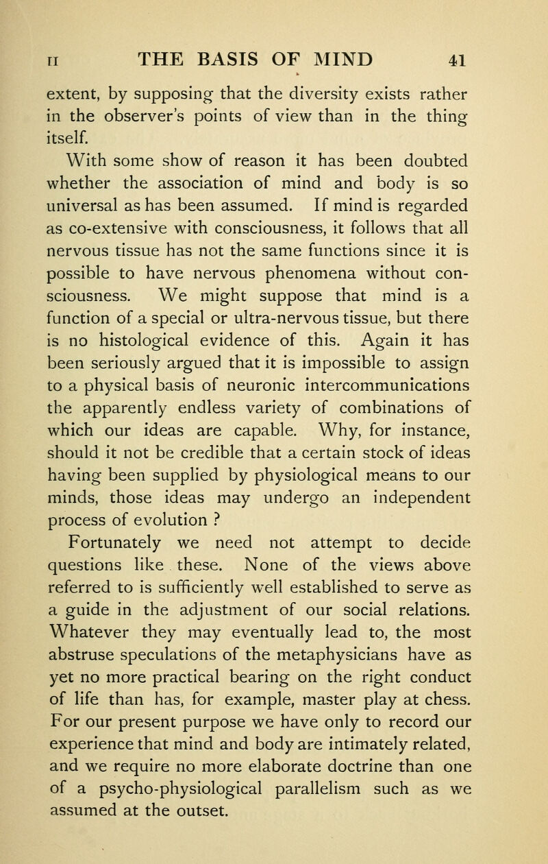 extent, by supposing that the diversity exists rather in the observer's points of view than in the thing itself. With some show of reason it has been doubted whether the association of mind and body is so universal as has been assumed. If mind is reofarded as co-extensive with consciousness, it follows that all nervous tissue has not the same functions since it is possible to have nervous phenomena without con- sciousness. We might suppose that mind is a function of a special or ultra-nervous tissue, but there is no histological evidence of this. Again it has been seriously argued that it is impossible to assign to a physical basis of neuronic intercommunications the apparently endless variety of combinations of which our ideas are capable. Why, for instance, should it not be credible that a certain stock of ideas having been supplied by physiological means to our minds, those ideas may undergo an independent process of evolution ? Fortunately we need not attempt to decide questions like these. None of the views above referred to is sufficiently well established to serve as a guide in the adjustment of our social relations. Whatever they may eventually lead to, the most abstruse speculations of the metaphysicians have as yet no more practical bearing on the right conduct of life than has, for example, master play at chess. For our present purpose we have only to record our experience that mind and body are intimately related, and we require no more elaborate doctrine than one of a psycho-physiological parallelism such as we assumed at the outset.
