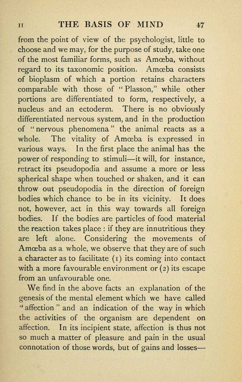 from the point of view of the psychologist, little to choose and we may, for the purpose of study, take one of the most familiar forms, such as Amoeba, without regard to its taxonomic position. Amoeba consists of bioplasm of which a portion retains characters comparable with those of *' Plasson, while other portions are differentiated to form, respectively, a nucleus and an ectoderm. There is no obviously differentiated nervous system, and in the production of '' nervous phenomena the animal reacts as a whole. The vitality of Amoeba is expressed in various ways. In the first place the animal has the power of responding to stimuli—it will, for instance, retract its pseudopodia and assume a more or less spherical shape when touched or shaken, and it can throw out pseudopodia in the direction of foreign bodies which chance to be in its vicinity. It does not, however, act in this way towards all foreign bodies. If the bodies are particles of food material the reaction takes place : if they are innutritious they are left alone. Considering the movements of Amoeba as a whole, we observe that they are of such a character as to facilitate (i) its coming into contact with a more favourable environment or (2) its escape from an unfavourable one. We find in the above facts an explanation of the genesis of the mental element which we have called '* affection  and an indication of the way in which the activities of the organism are dependent on affection. In its incipient state, affection is thus not so much a matter of pleasure and pain in the usual connotation of those words, but of gains and losses—