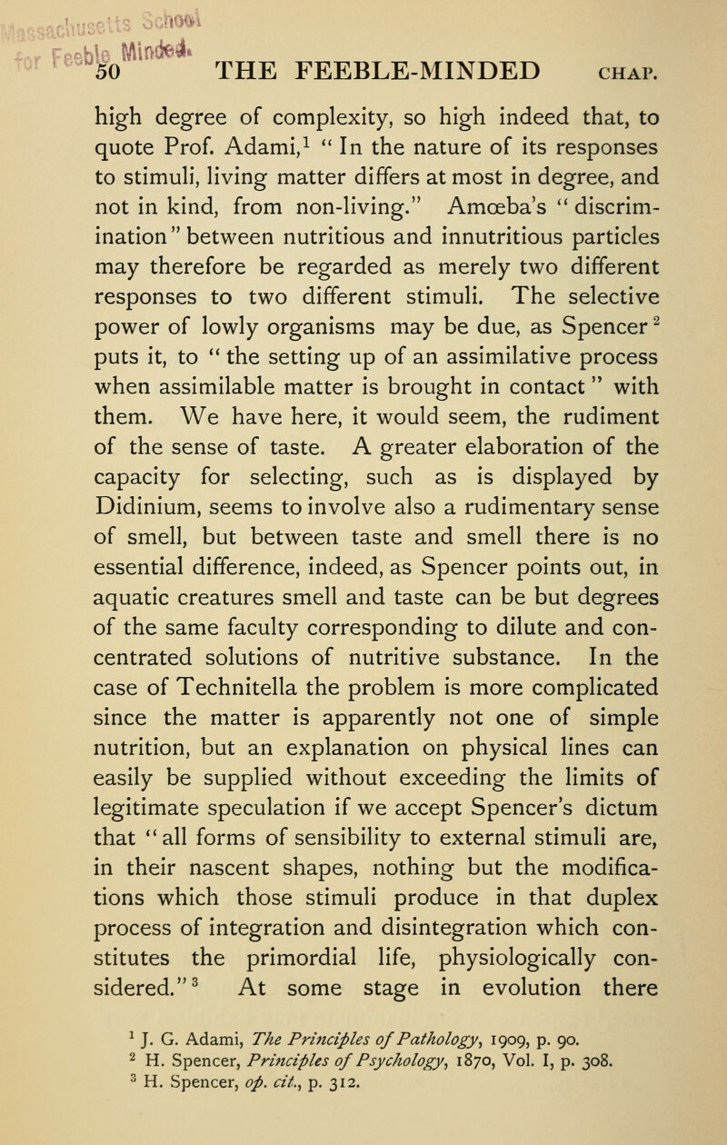 .ac'ausetts o^MxA THE FEEBLE-MINDED chap Feeby high degree of complexity, so high indeed that, to quote Prof. Adami,^ ** In the nature of its responses to stimuh*, Hving matter differs at most in degree, and not in kind, from non-Hving. Amoeba's '* discrim- ination between nutritious and innutritious particles may therefore be regarded as merely two different responses to two different stimuli. The selective power of lowly organisms may be due, as Spencer ^ puts it, to '' the setting up of an assimilative process when assimilable matter is brought in contact with them. We have here, it would seem, the rudiment of the sense of taste. A greater elaboration of the capacity for selecting, such as is displayed by Didinium, seems to involve also a rudimentary sense of smell, but between taste and smell there is no essential difference, indeed, as Spencer points out, in aquatic creatures smell and taste can be but degrees of the same faculty corresponding to dilute and con- centrated solutions of nutritive substance. In the case of Technitella the problem is more complicated since the matter is apparently not one of simple nutrition, but an explanation on physical lines can easily be supplied without exceeding the limits of legitimate speculation if we accept Spencer s dictum that ''all forms of sensibility to external stimuli are, in their nascent shapes, nothing but the modifica- tions which those stimuli produce in that duplex process of integration and disintegration which con- stitutes the primordial life, physiologically con- sidered.^ At some stage in evolution there ^ J. G. Adami, T/ie Principles of Pathology^ 19095 P- 90. 2 H. Spencer, Principles of Psychology^ 1870, Vol. I, p. 308. ^ H. Spencer, op. cif.^ p. 312.