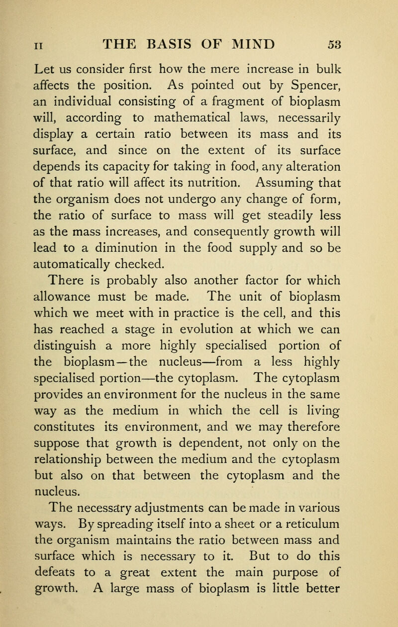 Let us consider first how the mere increase in bulk affects the position. As pointed out by Spencer, an individual consisting of a fragment of bioplasm will, according to mathematical laws, necessarily display a certain ratio between its mass and its surface, and since on the extent of its surface depends its capacity for taking in food, any alteration of that ratio will affect its nutrition. Assuming that the organism does not undergo any change of form, the ratio of surface to mass will get steadily less as the mass increases, and consequently growth will lead to a diminution in the food supply and so be automatically checked. There is probably also another factor for which allowance must be made. The unit of bioplasm which we meet with in practice is the cell, and this has reached a stage in evolution at which we can distinguish a more highly specialised portion of the bioplasm—the nucleus—from a less highly specialised portion—the cytoplasm. The cytoplasm provides an environment for the nucleus in the same way as the medium in which the cell is living constitutes its environment, and we may therefore suppose that growth is dependent, not only on the relationship between the medium and the cytoplasm but also on that between the cytoplasm and the nucleus. The necessary adjustments can be made in various ways. By spreading itself into a sheet or a reticulum the organism maintains the ratio between mass and surface which is necessary to it. But to do this defeats to a great extent the main purpose of growth. A large mass of bioplasm is little better