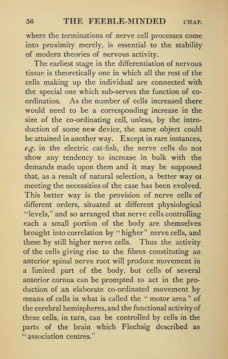 where the terminations of nerve cell processes come into proximity merely, is essential to the stability of modern theories of nervous activity. The earliest stage in the differentiation of nervous tissue is theoretically one in which all the rest of the cells making up the individual are connected with the special one which sub-serves the function of co- ordination. As the number of cells increased there would need to be a corresponding Increase in the size of the co-ordinating cell, unless, by the intro- duction of some new device, the same object could be attained in another way. Except in rare instances, e.£', in the electric cat-fish, the nerve cells do not show any tendency to increase in bulk with the demands made upon them and it may be supposed that, as a result of natural selection, a better way ot meeting the necessities of the case has been evolved. This better way is the provision of nerve cells of different orders, situated at different physiological ''levels, and so arranged that nerve cells controlling each a small portion of the body are themselves brought into correlation by higher nerve cells, and these by still higher nerve cells. Thus the activity of the cells giving rise to the fibres constituting an anterior spinal nerve root will produce movement in a limited part of the body, but cells of several anterior cornua can be prompted to act in the pro- duction of an elaborate co-ordinated movement by means of cells in what Is called the  motor area  of the cerebral hemispheres, and the functional activity of these cells, in turn, can be controlled by cells in the parts of the brain which Flechslg described as ''association centres,