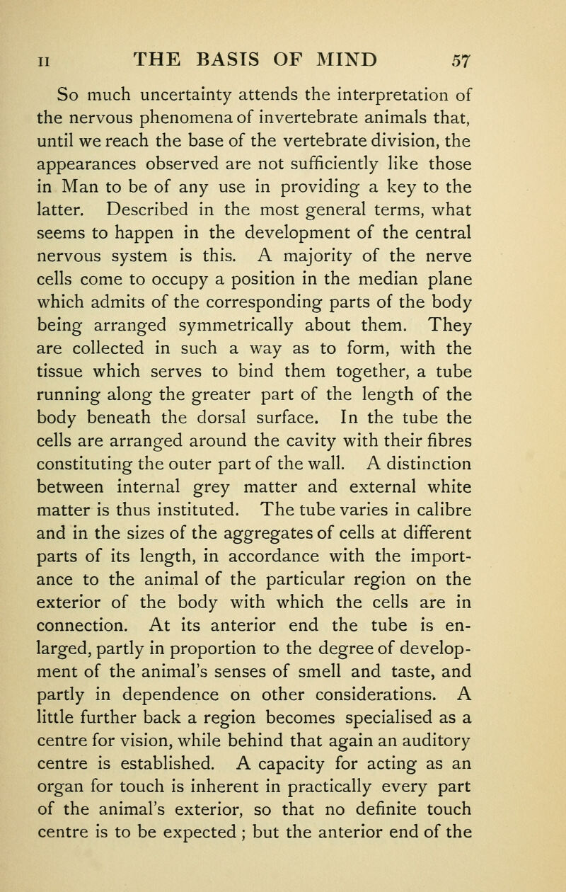 So much uncertainty attends the interpretation of the nervous phenomena of invertebrate animals that, until we reach the base of the vertebrate division, the appearances observed are not sufficiently like those in Man to be of any use in providing a key to the latter. Described in the most general terms, what seems to happen in the development of the central nervous system is this. A majority of the nerve cells come to occupy a position in the median plane which admits of the corresponding parts of the body being arranged symmetrically about them. They are collected in such a way as to form, with the tissue which serves to bind them together, a tube running along the greater part of the length of the body beneath the dorsal surface. In the tube the cells are arranged around the cavity with their fibres constituting the outer part of the wall. A distinction between internal grey matter and external white matter is thus instituted. The tube varies in calibre and in the sizes of the aggregates of cells at different parts of its length, in accordance with the import- ance to the animal of the particular region on the exterior of the body with which the cells are in connection. At its anterior end the tube is en- larged, partly in proportion to the degree of develop- ment of the animal's senses of smell and taste, and partly in dependence on other considerations. A little further back a region becomes specialised as a centre for vision, while behind that again an auditory centre is established. A capacity for acting as an organ for touch is Inherent in practically every part of the animal's exterior, so that no definite touch centre is to be expected ; but the anterior end of the