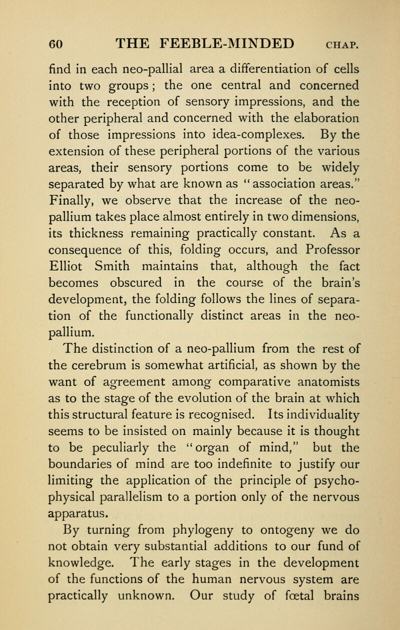 find in each neo-pallial area a differentiation of cells into two groups; the one central and concerned with the reception of sensory impressions, and the other peripheral and concerned with the elaboration of those impressions into idea-complexes. By the extension of these peripheral portions of the various areas, their sensory portions come to be widely separated by what are known as ''association areas. Finally, we observe that the increase of the neo- pallium takes place almost entirely in two dimensions, its thickness remaining practically constant. As a consequence of this, folding occurs, and Professor Elliot Smith maintains that, although the fact becomes obscured in the course of the brain's development, the folding follows the lines of separa- tion of the functionally distinct areas in the neo- pallium. The distinction of a neo-pallium from the rest of the cerebrum is somewhat artificial, as shown by the want of agreement among comparative anatomists as to the stage of the evolution of the brain at which this structural feature is recognised. Its individuality seems to be insisted on mainly because it is thought to be peculiarly the  organ of mind, but the boundaries of mind are too indefinite to justify our limiting the application of the principle of psycho- physical parallelism to a portion only of the nervous apparatus. By turning from phylogeny to ontogeny we do not obtain very substantial additions to our fund of knowledge. The early stages in the development of the functions of the human nervous system are practically unknown. Our study of foetal brains