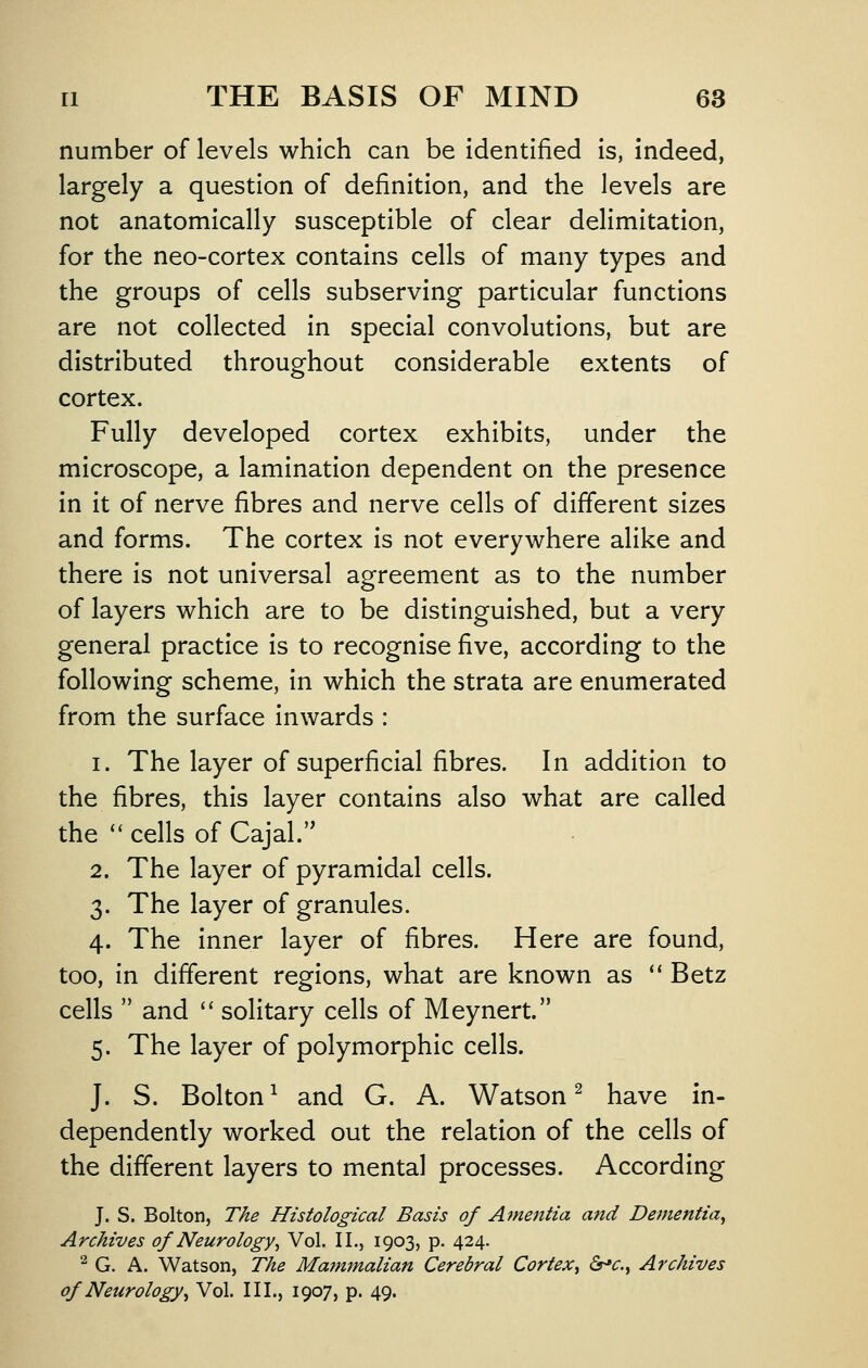 number of levels which can be identified is, indeed, largely a question of definition, and the levels are not anatomically susceptible of clear delimitation, for the neo-cortex contains cells of many types and the groups of cells subserving particular functions are not collected in special convolutions, but are distributed throughout considerable extents of cortex. Fully developed cortex exhibits, under the microscope, a lamination dependent on the presence in it of nerve fibres and nerve cells of different sizes and forms. The cortex is not everywhere alike and there is not universal agreement as to the number of layers which are to be distinguished, but a very general practice is to recognise five, according to the following scheme, in which the strata are enumerated from the surface inwards : 1. The layer of superficial fibres. In addition to the fibres, this layer contains also what are called the '^ cells of Cajal.'' 2. The layer of pyramidal cells. 3. The layer of granules. 4. The inner layer of fibres. Here are found, too, in different regions, what are known as ** Betz cells  and  solitary cells of Meynert. 5. The layer of polymorphic cells. J. S. Bolton^ and G. A. Watson^ have in- dependently worked out the relation of the cells of the different layers to mental processes. According J. S. Bolton, T/ie Histological Basis of A7nentia and Dementia^ Archives of Neurology^ Vol. II., 1903, p. 424. ^ G. A. Watson, The Mammalian Cerebral Cortex^ &^c.^ Archives of Neurology^ Vol. III., 1907, p. 49.