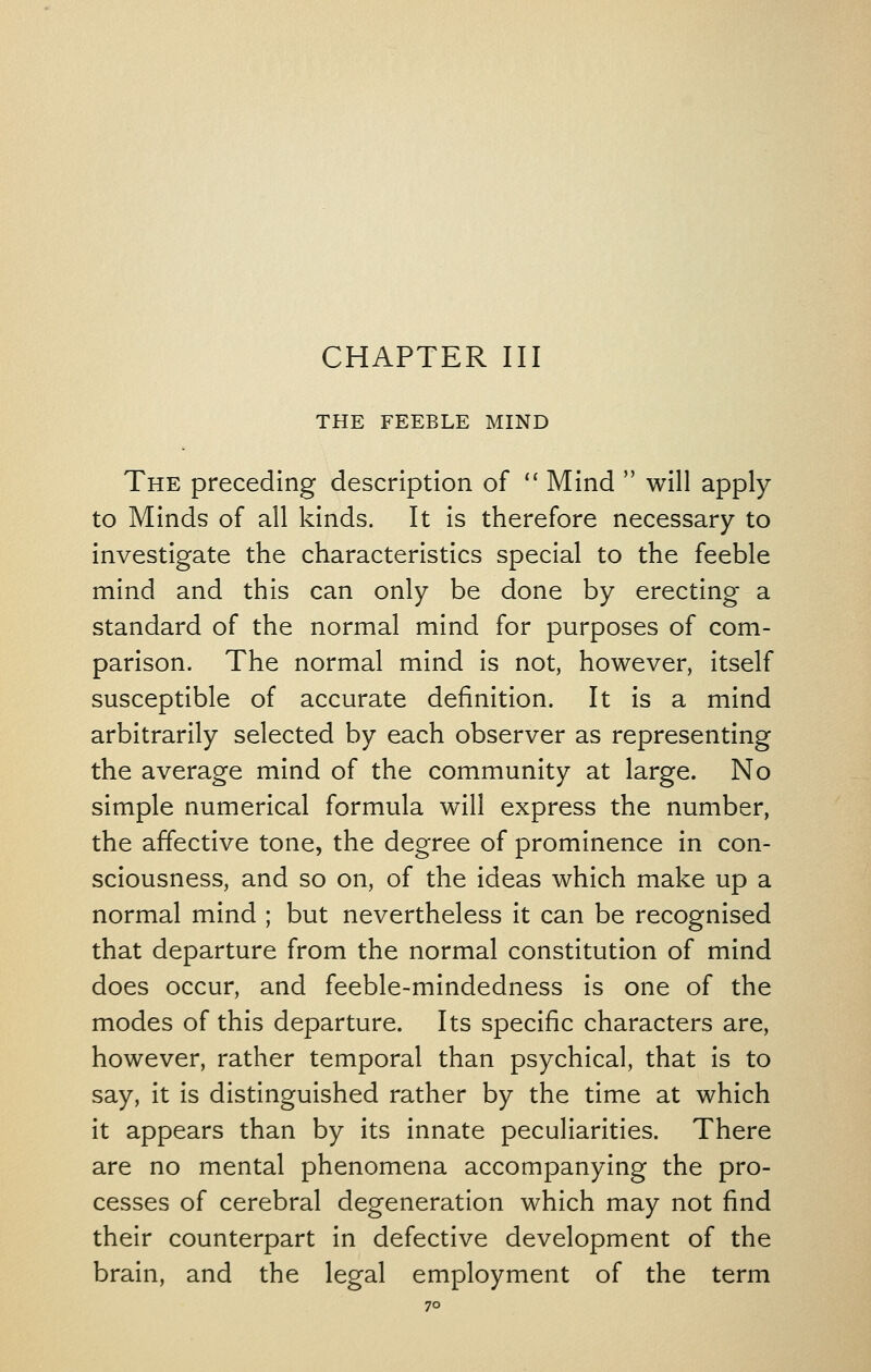 THE FEEBLE MIND The preceding description of *' Mind  will apply to Minds of all kinds. It is therefore necessary to investigate the characteristics special to the feeble mind and this can only be done by erecting a standard of the normal mind for purposes of com- parison. The normal mind is not, however, itself susceptible of accurate definition. It is a mind arbitrarily selected by each observer as representing the average mind of the community at large. No simple numerical formula will express the number, the affective tone, the degree of prominence in con- sciousness, and so on, of the ideas which make up a normal mind ; but nevertheless it can be recognised that departure from the normal constitution of mind does occur, and feeble-mindedness is one of the modes of this departure. Its specific characters are, however, rather temporal than psychical, that is to say, it is distinguished rather by the time at which it appears than by its innate peculiarities. There are no mental phenomena accompanying the pro- cesses of cerebral degeneration which may not find their counterpart in defective development of the brain, and the legal employment of the term