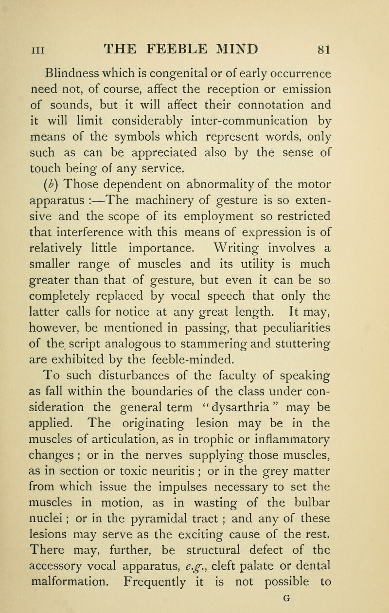 Blindness which is congenital or of early occurrence need not, of course, affect the reception or emission of sounds, but it will affect their connotation and it will limit considerably inter-communication by means of the symbols which represent words, only such as can be appreciated also by the sense of touch being of any service. (^) Those dependent on abnormality of the motor apparatus :—-The machinery of gesture is so exten- sive and the scope of its employment so restricted that interference with this means of expression is of relatively little importance. Writing involves a smaller range of muscles and its utility is much greater than that of gesture, but even it can be so completely replaced by vocal speech that only the latter calls for notice at any great length. It may, however, be mentioned in passing, that peculiarities of the script analogous to stammering and stuttering are exhibited by the feeble-minded. To such disturbances of the faculty of speaking as fall within the boundaries of the class under con- sideration the general term ''dysarthria may be applied. The originating lesion may be in the muscles of articulation, as in trophic or inflammatory changes ; or in the nerves supplying those muscles, as in section or toxic neuritis ; or in the grey matter from which issue the impulses necessary to set the muscles in motion, as in wasting of the bulbar nuclei; or in the pyramidal tract ; and any of these lesions may serve as the exciting cause of the rest. There may, further, be structural defect of the accessory vocal apparatus, e.g., cleft palate or dental malformation. Frequently it is not possible to G