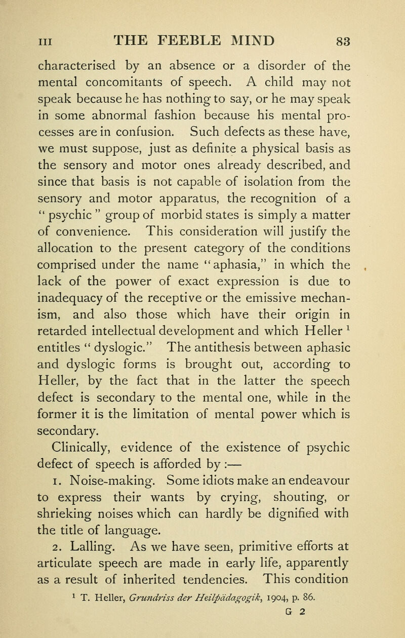 characterised by an absence or a disorder of the mental concomitants of speech. A child may not speak because he has nothing to say, or he may speak in some abnormal fashion because his mental pro- cesses are in confusion. Such defects as these have, we must suppose, just as definite a physical basis as the sensory and motor ones already described, and since that basis is not capable of isolation from the sensory and motor apparatus, the recognition of a  psychic  group of morbid states is simply a matter of convenience. This consideration will justify the allocation to the present category of the conditions comprised under the name ''aphasia, in which the lack of the power of exact expression is due to inadequacy of the receptive or the emissive mechan- ism, and also those which have their origin in retarded intellectual development and which Heller^ entitles *' dyslogic. The antithesis between aphasic and dyslogic forms is brought out, according to Heller, by the fact that in the latter the speech defect is secondary to the mental one, while in the former it is the limitation of mental power which is secondary. Clinically, evidence of the existence of psychic defect of speech is afforded by :— 1. Noise-making. Some idiots make an endeavour to express their wants by crying, shouting, or shrieking noises which can hardly be dignified with the title of language. 2. Lalling. As we have seen, primitive efforts at articulate speech are made in early life, apparently as a result of inherited tendencies. This condition ^ T. Heller, Grundriss der Heilpddagogik^ 1904, p. 86. G 2