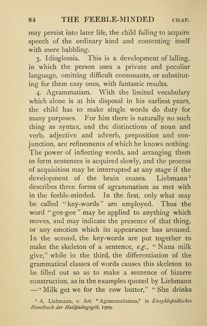 may persist into later life, the child failing to acquire speech of the ordinary kind and contenting itself with mere babbling. 3. Idioglossia. This is a development of lalling, in which the person uses a private and peculiar language, omitting difficult consonants, or substitut- ing for them easy ones, with fantastic results. 4. Agrammatism. With the limited vocabulary which alone is at his disposal in his earliest years, the child has to make single words do duty for many purposes. For him there is naturally no such thing as syntax, and the distinctions of noun and verb, adjective and adverb, preposition and con- junction, are refinements of which he knows nothing. The power of inflecting words, and arranging them to form sentences is acquired slowly, and the process of acquisition may be interrupted at any stage if the development of the brain ceases. Liebmann^ describes three forms of agrammatism as met with in the feeble-minded. In the first, only what may be called key-words are employed. Thus the word gee-gee may be applied to anything which moves, and may indicate the presence of that thing, or any emotion which its appearance has aroused. In the second, the key-words are put together to make the skeleton of a sentence, e.g.,  Nana milk give, while in the third, the differentiation of the grammatical classes of words causes this skeleton to be filled out so as to make a sentence of bizarre construction, as in the examples quoted by Liebmann — Milk get we for the cow butter,  She drinks 1 A. Liebmann, v. Art.  Agranimatismus, in Enzyklopddisches Handbuch der Heilpddagogik, 1909.