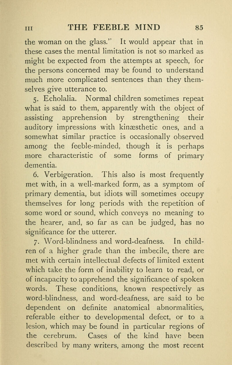 the woman on the glass. It would appear that in these cases the mental limitation is not so marked as might be expected from the attempts at speech, for the persons concerned may be found to understand much more complicated sentences than they them- selves give utterance to. 5. Echolalia. Normal children sometimes repeat what is said to them, apparently with the object of assisting apprehension by strengthening their auditory impressions with kinaesthetic ones, and a somewhat similar practice Is occasionally observed among the feeble-minded, though it is perhaps more characteristic of some forms of primary dementia. 6. Verbigeration. This also is most frequently met with, in a well-marked form, as a symptom of primary dementia, but idiots will sometimes occupy themselves for long periods with the repetition of some word or sound, which conveys no meaning to the hearer, and, so far as can be judged, has no significance for the utterer. 7. Word-blindness and word-deafness. In child- ren of a higher grade than the Imbecile, there are met with certain intellectual defects of limited extent which take the form of inability to learn to read, or of incapacity to apprehend the significance of spoken words. These conditions, known respectively as word-blindness, and word-deafness, are said to be dependent on definite anatomical abnormalities, referable either to developmental defect, or to a lesion, which may be found in particular regions of the cerebrum. Cases of the kind have been described by many writers, among the most recent
