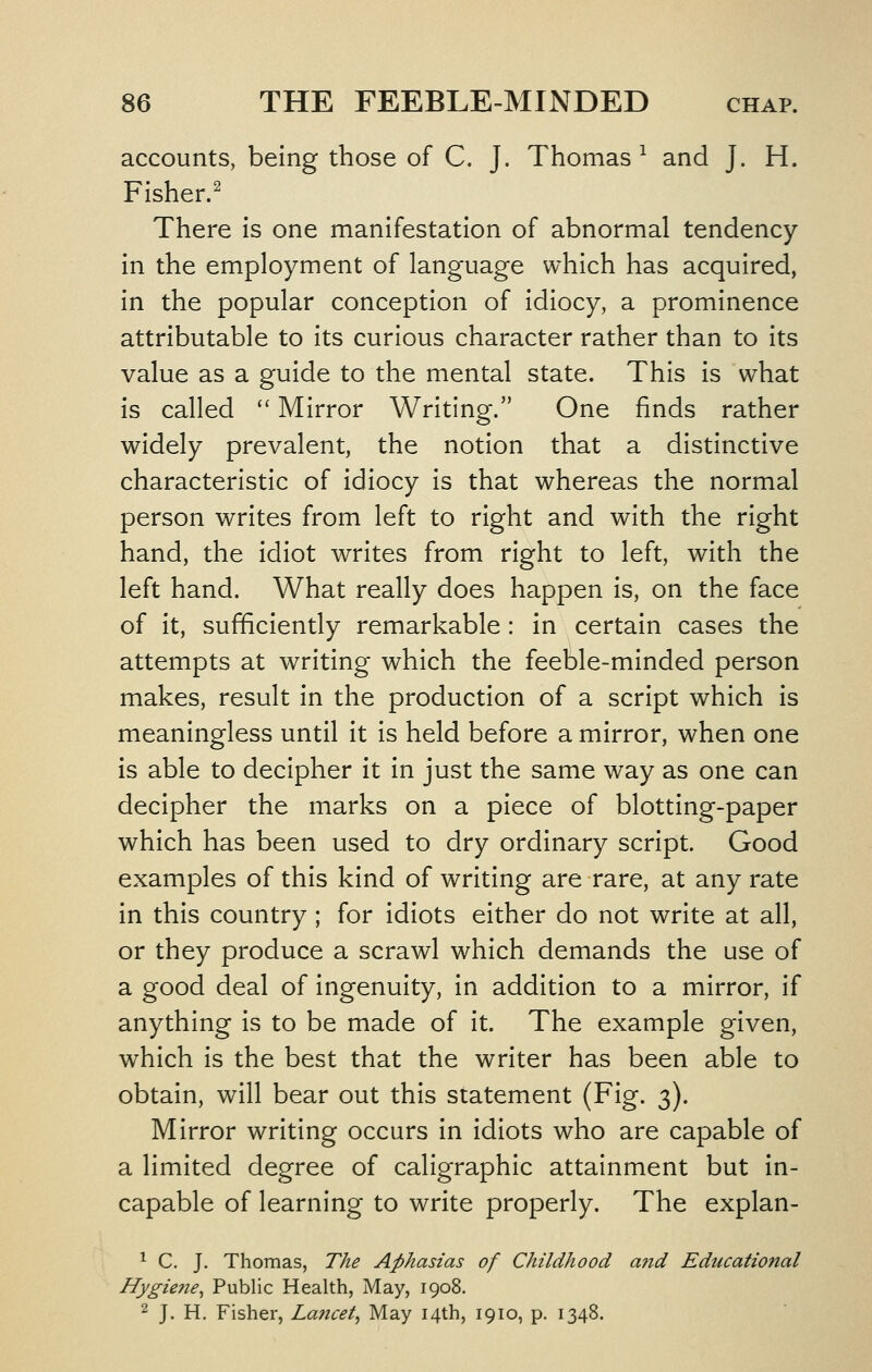 accounts, being those of C. J. Thomas^ and J. H. Fisher.^ There is one manifestation of abnormal tendency in the employment of language which has acquired, in the popular conception of idiocy, a prominence attributable to its curious character rather than to its value as a guide to the mental state. This is what is called  Mirror Writing. One finds rather widely prevalent, the notion that a distinctive characteristic of idiocy is that whereas the normal person writes from left to right and with the right hand, the idiot writes from right to left, with the left hand. What really does happen is, on the face of it, sufficiently remarkable: in certain cases the attempts at writing which the feeble-minded person makes, result in the production of a script which is meaningless until it is held before a mirror, when one is able to decipher it in just the same way as one can decipher the marks on a piece of blotting-paper which has been used to dry ordinary script. Good examples of this kind of writing are rare, at any rate in this country ; for idiots either do not write at all, or they produce a scrawl which demands the use of a good deal of ingenuity, in addition to a mirror, if anything is to be made of it. The example given, which is the best that the writer has been able to obtain, will bear out this statement (Fig. 3). Mirror writing occurs in idiots who are capable of a limited degree of caligraphic attainment but In- capable of learning to write properly. The explan- ^ C. J. Thomas, The Aphasias of Childhood a?id Educational Hygie?ie^ Public Health, May, 1908. 2 J. H. Fisher, Lancet^ May 14th, 1910, p. 1348.