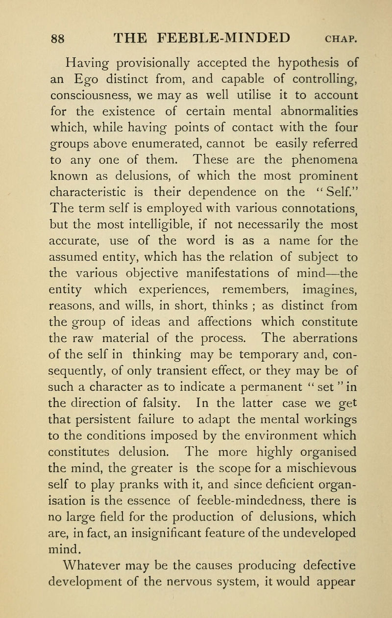 Having provisionally accepted the hypothesis of an Ego distinct from, and capable of controlling, consciousness, we may as well utilise it to account for the existence of certain mental abnormalities which, while having points of contact with the four groups above enumerated, cannot be easily referred to any one of them. These are the phenomena known as delusions, of which the most prominent characteristic is their dependence on the  Self. The term self is employed with various connotations^ but the most intelligible, if not necessarily the most accurate, use of the word is as a name for the assumed entity, which has the relation of subject to the various objective manifestations of mind—the entity which experiences, remembers, imagines, reasons, and wills, in short, thinks ; as distinct from the group of Ideas and affections which constitute the raw material of the process. The aberrations of the self in thinking may be temporary and, con- sequently, of only transient effect, or they may be of such a character as to indicate a permanent  set  in the direction of falsity. In the latter case we get that persistent failure to adapt the mental workings to the conditions imposed by the environment which constitutes delusion. The more highly organised the mind, the greater Is the scope for a mischievous self to play pranks with it, and since deficient organ- isation is the essence of feeble-mlndedness, there is no large field for the production of delusions, which are. In fact, an insignificant feature of the undeveloped mind. Whatever may be the causes producing defective development of the nervous system, it would appear