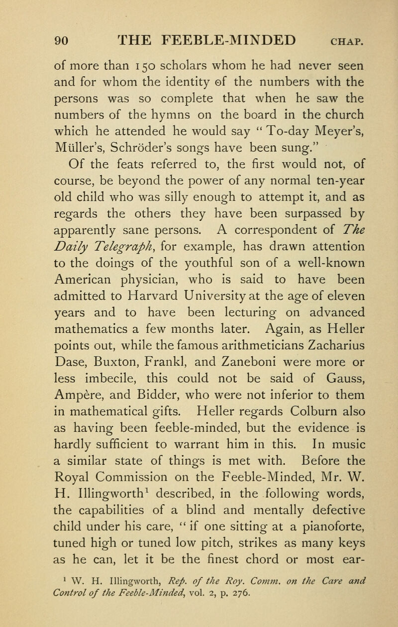 of more than 150 scholars whom he had never seen and for whom the identity of the numbers with the persons was so complete that when he saw the numbers of the hymns on the board in the church which he attended he would say  To-day Meyer's, Muller's, Schroder's songs have been sung. Of the feats referred to, the first would not, of course, be beyond the power of any normal ten-year old child who was silly enough to attempt it, and as regards the others they have been surpassed by apparently sane persons. A correspondent of The Daily Telegraph, for example, has drawn attention to the doings of the youthful son of a well-known American physician, who is said to have been admitted to Harvard University at the age of eleven years and to have been lecturing on advanced mathematics a few months later. Again, as Heller points out, while the famous arithmeticians Zacharius Dase, Buxton, Frankl, and Zaneboni were more or less imbecile, this could not be said of Gauss, Ampere, and Bidder, who were not inferior to them in mathematical gifts. Heller regards Colburn also as having been feeble-minded, but the evidence is hardly sufficient to warrant him in this. In music a similar state of things is met with. Before the Royal Commission on the Feeble-Minded, Mr. W. H. Illingworth^ described, in the following words, the capabilities of a blind and mentally defective child under his care, '' if one sitting at a pianoforte, tuned high or tuned low pitch, strikes as many keys as he can, let it be the finest chord or most ear- ^ W. H. Illingworth, Rep. of the Roy. Comm. on the Care and Control of the Feeble-Minded., vol. 2, p. 276.