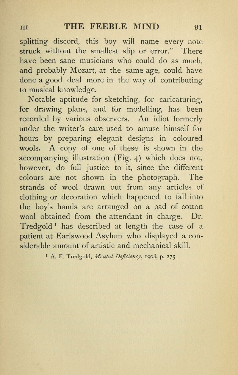 splitting discord, this boy will name every note struck without the smallest slip or error. There have been sane musicians who could do as much, and probably Mozart, at the same age, could have done a good deal more in the way of contributing to musical knowledge. Notable aptitude for sketching, for caricaturing, for drawing plans, and for modelling, has been recorded by various observers. An idiot formerly under the writer's care used to amuse himself for hours by preparing elegant designs in coloured wools. A copy of one of these is shown in the accompanying illustration (Fig. 4) which does not, however, do full justice to it, since the different colours are not shown in the photograph. The strands of wool drawn out from any articles of clothing or decoration which happened to fall into the boy's hands are arranged on a pad of cotton wool obtained from the attendant in charge. Dr. Tredgold ^ has described at length the case of a patient at Earlswood Asylum who displayed a con- siderable amount of artistic and mechanical skill. 1 A. F. Tredgold, Mental Deficiency^ 1908, p. 275.