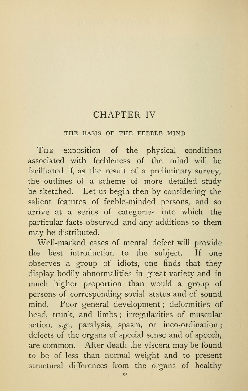 CHAPTER IV THE BASIS OF THE FEEBLE MIND The exposition of the physical conditions associated with feebleness of the mind will be facilitated if, as the result of a preliminary survey, the outlines of a scheme of more detailed study be sketched. Let us begin then by considering the salient features of feeble-minded persons, and so arrive at a series of categories into which the particular facts observed and any additions to them may be distributed. Well-marked cases of mental defect will provide the best introduction to the subject. If one observes a group of idiots, one finds that they display bodily abnormalities in great variety and in much higher proportion than would a group of persons of corresponding social status and of sound mind. Poor general development; deformities of head, trunk, and limbs ; irregularities of muscular action, e.g., paralysis, spasm, or inco-ordination; defects of the organs of special sense and of speech, are common. After death the viscera may be found to be of less than normal weight and to present structural differences from the organs of healthy