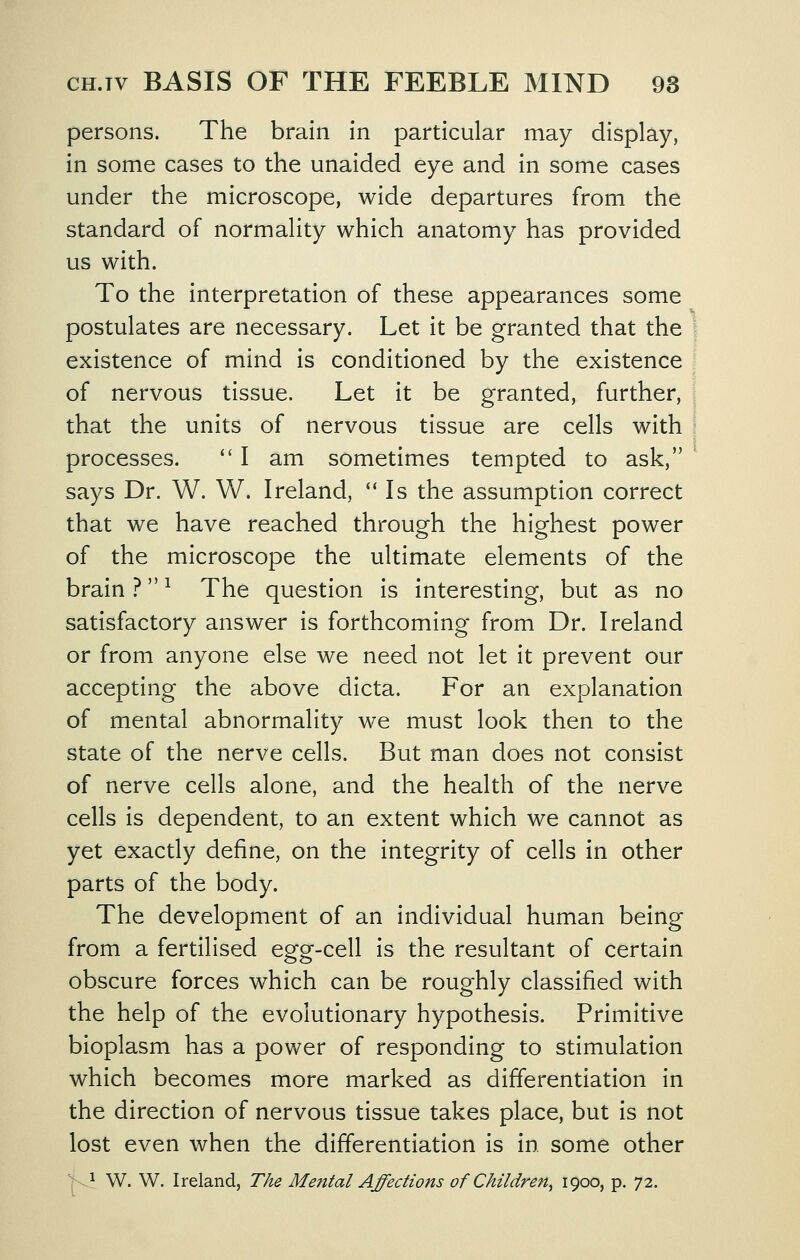 persons. The brain in particular may display, in some cases to the unaided eye and in some cases under the microscope, wide departures from the standard of normality which anatomy has provided us with. To the interpretation of these appearances some postulates are necessary. Let it be granted that the existence of mind is conditioned by the existence of nervous tissue. Let it be granted, further, that the units of nervous tissue are cells with processes. '' I am sometimes tempted to ask, says Dr. W. W. Ireland, '* Is the assumption correct that we have reached through the highest power of the microscope the ultimate elements of the brain ? -^ The question is interesting, but as no satisfactory answer is forthcoming from Dr. Ireland or from anyone else we need not let it prevent our accepting the above dicta. For an explanation of mental abnormality we must look then to the state of the nerve cells. But man does not consist of nerve cells alone, and the health of the nerve cells is dependent, to an extent which we cannot as yet exactly define, on the integrity of cells in other parts of the body. The development of an individual human being from a fertilised egg-cell is the resultant of certain obscure forces which can be roughly classified with the help of the evolutionary hypothesis. Primitive bioplasm has a power of responding to stimulation which becomes more marked as differentiation in the direction of nervous tissue takes place, but is not lost even when the differentiation is in some other 1 w. W. Ireland, The Mental Affections of Children^ 1900, p. 72.