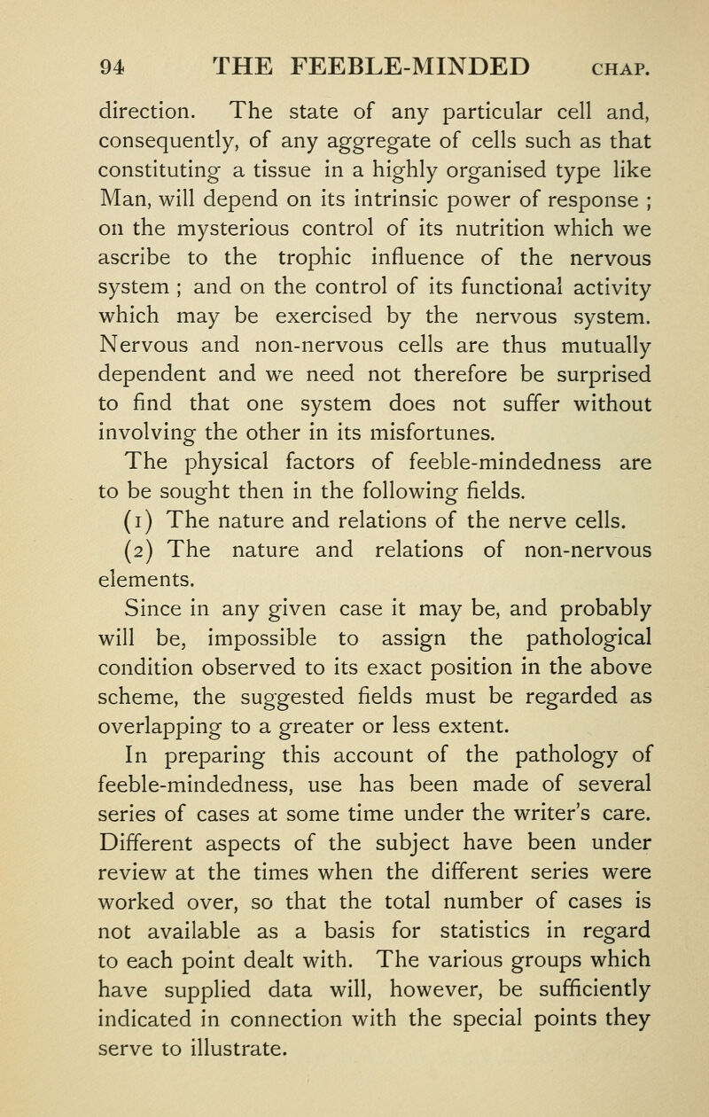 direction. The state of any particular cell and, consequently, of any aggregate of cells such as that constituting a tissue in a highly organised type like Man, will depend on its intrinsic power of response ; on the mysterious control of its nutrition which we ascribe to the trophic influence of the nervous system ; and on the control of its functional activity which may be exercised by the nervous vSystem. Nervous and non-nervous cells are thus mutually dependent and w^e need not therefore be surprised to find that one system does not suffer without involving the other in its misfortunes. The physical factors of feeble-mindedness are to be sought then in the following fields. (i) The nature and relations of the nerve cells. (2) The nature and relations of non-nervous elements. Since in any given case it may be, and probably will be, impossible to assign the pathological condition observed to its exact position in the above scheme, the suggested fields must be regarded as overlapping to a greater or less extent. In preparing this account of the pathology of feeble-mindedness, use has been made of several series of cases at some time under the writer's care. Different aspects of the subject have been under review at the times when the different series were worked over, so that the total number of cases is not available as a basis for statistics in regard to each point dealt with. The various groups which have supplied data will, however, be sufBciently indicated in connection with the special points they serve to illustrate.