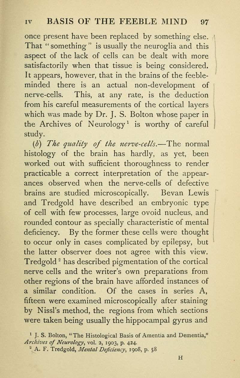 once present have been replaced by something else. \ That ''something is usually the neuroglia and this 1 aspect of the lack of cells can be dealt with more \ satisfactorily when that tissue is being considered. ': It appears, however, that in the brains of the feeble- minded there is an actual non-development of nerve-cells. This, at any rate, is the deduction ; from his careful measurements of the cortical layers I which was made by Dr. J. S. Bolton whose paper in ! the Archives of Neurology^ is worthy of careful | study. [d) The quality of the nerve-cells,—The normal histology of the brain has hardly, as yet, been worked out with sufficient thoroughness to render practicable a correct interpretation of the appear- ances observed when the nerve-cells of defective brains are studied microscopically. Bevan Lewis and Tredgold have described an embryonic type of cell with few processes, large ovoid nucleus, and rounded contour as specially characteristic of mental deficiency. By the former these cells were thought j to occur only in cases complicated by epilepsy, but ' the latter observer does not agree with this view. Tredgold ^ has described pigmentation of the cortical nerve cells and the writer's own preparations from other regions of the brain have afforded instances of a similar condition. Of the cases in series A, fifteen were examined microscopically after staining by Nissl's method, the regions from which sections were taken being usually the hippocampal gyrus and 1 J. S. Bolton, The Histological Basis of Amentia and Dementia, Archives of Neurology^ vol. 2, 1903, p. 424. \A. F. Tredgold, Mental Deficiency, 1908, p. 58 H