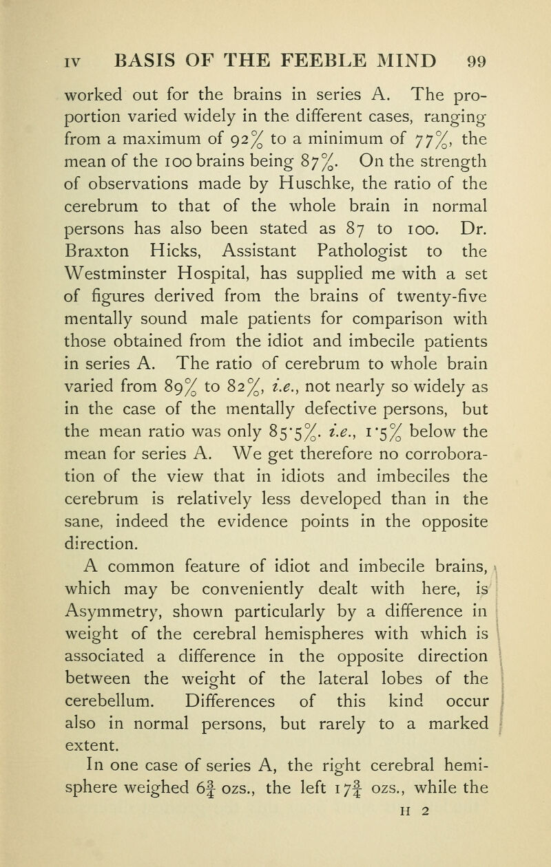 worked out for the brains in series A. The pro- portion varied widely in the different cases, ranging from a maximum of 92% to a minimum of J^jj^, the mean of the 100 brains being '^'jy^. On the strength of observations made by Huschke, the ratio of the cerebrum to that of the whole brain in normal persons has also been stated as 87 to 100. Dr. Braxton Hicks, Assistant Pathologist to the Westminster Hospital, has supplied me with a set of figures derived from the brains of twenty-five mentally sound male patients for comparison with those obtained from the idiot and imbecile patients in series A. The ratio of cerebrum to whole brain varied from 89% to 82%, i.e., not nearly so widely as in the case of the mentally defective persons, but the mean ratio was only 85-5%. ix., 1*5% below the mean for series A. We get therefore no corrobora- tion of the view that in idiots and imbeciles the cerebrum is relatively less developed than in the sane, indeed the evidence points in the opposite direction. A common feature of idiot and imbecile brains, ^ which may be conveniently dealt with here, \^ Asymmetry, shown particularly by a difference in weight of the cerebral hemispheres with which is associated a difference in the opposite direction between the weight of the lateral lobes of the cerebellum. Differences of this kind occur also in normal persons, but rarely to a marked extent. In one case of series A, the right cerebral hemi- sphere weighed 6f ozs., the left i7f ozs., while the