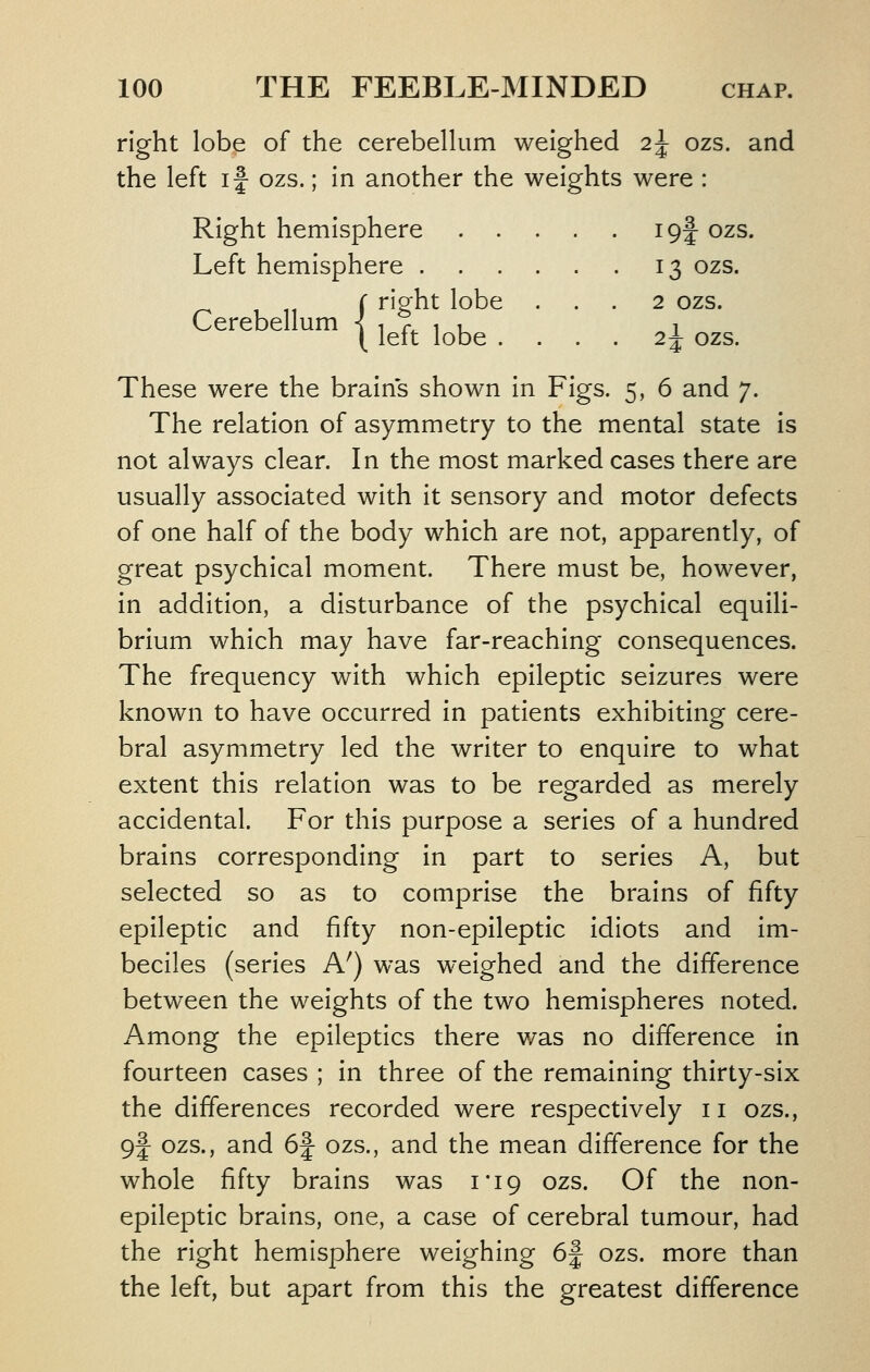 right lobe of the cerebelkim weighed 2^ ozs. and the left if ozs.; in another the weights were : Right hemisphere igf ozs. Left hemisphere 13 ozs. right lobe ... 2 ozs. left lobe .... 24- ozs. Cerebellum -! These were the brains shown In Figs. 5, 6 and 7. The relation of asymmetry to the mental state is not always clear. In the most marked cases there are usually associated with it sensory and motor defects of one half of the body which are not, apparently, of great psychical moment. There must be, however, in addition, a disturbance of the psychical equili- brium which may have far-reaching consequences. The frequency with which epileptic seizures were known to have occurred in patients exhibiting cere- bral asymmetry led the writer to enquire to what extent this relation was to be regarded as merely accidental. For this purpose a series of a hundred brains corresponding in part to series A, but selected so as to comprise the brains of fifty epileptic and fifty non-epileptic idiots and Im- beciles (series A^) was weighed and the difference between the weights of the two hemispheres noted. Among the epileptics there v/as no difference in fourteen cases ; In three of the remaining thirty-six the differences recorded were respectively 11 ozs., 9f ozs., and 6f ozs., and the mean difference for the whole fifty brains was i'iq ozs. Of the non- epileptic brains, one, a case of cerebral tumour, had the right hemisphere weighing 6f ozs. more than the left, but apart from this the greatest difference