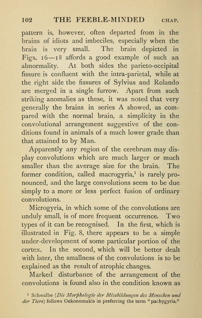 pattern is, however, often departed from in the brains of idiots and imbeciles, especially when the brain is very small. The brain depicted in Figs. 16—18 affords a good example of such an abnormality. At both sides the parieto-occipital fissure is confluent with the intra-parietal, while at the right side the fissures of Sylvius and Rolando are merged in a single furrow. Apart from such striking anomalies as these, it was noted that very generally the brains in series A showed, as com- pared with the normal brain, a simplicity in the convolutional arrangement suggestive of the con- ditions found in animals of a much lower grade than that attained to by Man. Apparently any region of the cerebrum may dis- play convolutions which are much larger or much smaller than the average size for the brain. The former condition, called macrogyria,-^ is rarely pro- nounced, and the large convolutions seem to be due simply to a more or less perfect fusion of ordinary convolutions. Microgyria, in which some of the convolutions are unduly small, is of more frequent occurrence. Two types of it can be recognised. In the first, which is illustrated in Fig. 8, there appears to be a simple under-development of some particular portion of the cortex. In the second, which will be better dealt with later, the smallness of the convolutions is to be explained as the result of atrophic changes. Marked disturbance of the arrangement of the convolutions is found also in the condition known as ^ Schwalbe {Die Morphologic der Missbildungen des Me7tsche7t und der Tiere) follows Oekonomakis in preferring the term  pachygyria.