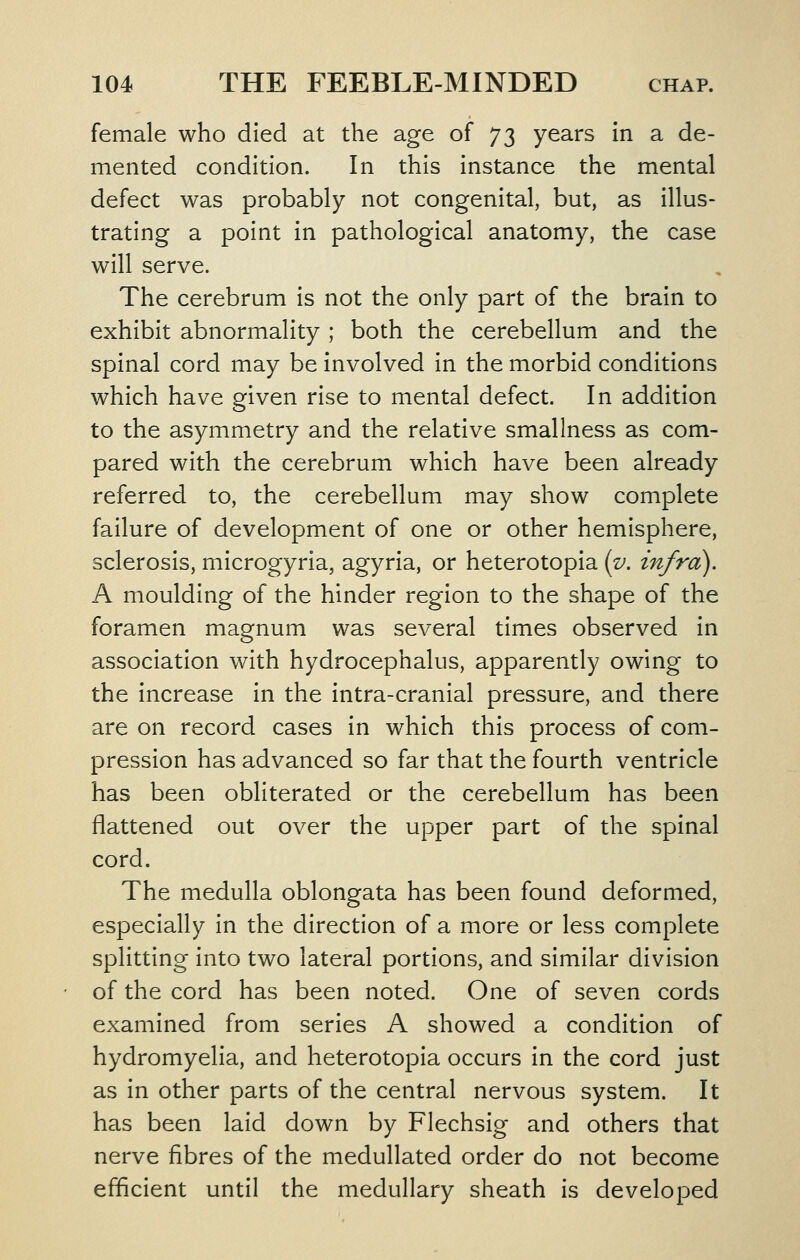 female who died at the age of 73 years in a de- mented condition. In this instance the mental defect was probably not congenital, but, as illus- trating a point in pathological anatomy, the case will serve. The cerebrum is not the only part of the brain to exhibit abnormality ; both the cerebellum and the spinal cord may be involved in the morbid conditions which have given rise to mental defect. In addition to the asymmetry and the relative smallness as com- pared with the cerebrum which have been already referred to, the cerebellum may show complete failure of development of one or other hemisphere, sclerosis, microgyria, agyria, or heterotopia (v. infra). A moulding of the hinder region to the shape of the foramen magnum was several times observed in association with hydrocephalus, apparently owing to the increase in the intra-cranial pressure, and there are on record cases in which this process of com- pression has advanced so far that the fourth ventricle has been obliterated or the cerebellum has been flattened out over the upper part of the spinal cord. The medulla oblongata has been found deformed, especially in the direction of a more or less complete splitting into two lateral portions, and similar division of the cord has been noted. One of seven cords examined from series A showed a condition of hydromyelia, and heterotopia occurs in the cord just as in other parts of the central nervous system. It has been laid down by Flechsig and others that nerve fibres of the medullated order do not become efficient until the medullary sheath is developed