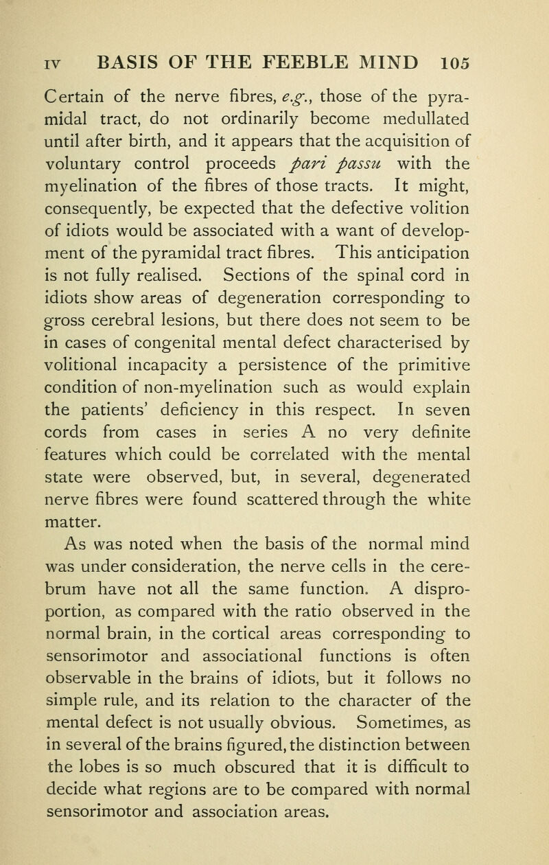 Certain of the nerve fibres, ^.^., those of the pyra- midal tract, do not ordinarily become medullated until after birth, and it appears that the acquisition of voluntary control proceeds pari passu with the myelination of the fibres of those tracts. It might, consequently, be expected that the defective volition of idiots would be associated with a want of develop- ment of the pyramidal tract fibres. This anticipation is not fully realised. Sections of the spinal cord in idiots show areas of degeneration corresponding to gross cerebral lesions, but there does not seem to be in cases of congenital mental defect characterised by volitional incapacity a persistence of the primitive condition of non-myelination such as would explain the patients' deficiency in this respect. In seven cords from cases in series A no very definite features which could be correlated with the mental state were observed, but, in several, degenerated nerve fibres were found scattered through the white matter. As was noted when the basis of the normal mind was under consideration, the nerve cells in the cere= brum have not all the same function. A dispro- portion, as compared with the ratio observed in the normal brain, in the cortical areas corresponding to sensorimotor and associational functions is often observable in the brains of idiots, but it follows no simple rule, and its relation to the character of the mental defect is not usually obvious. Sometimes, as in several of the brains figured, the distinction between the lobes is so much obscured that it is difficult to decide what regions are to be compared with normal sensorimotor and association areas.