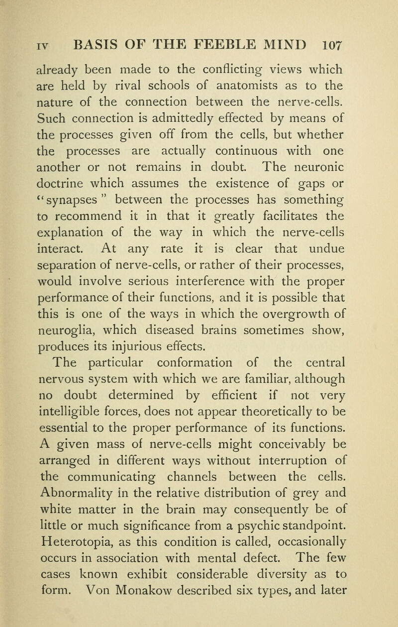 already been made to the conflicting views which are held by rival schools of anatomists as to the nature of the connection between the nerve-cells. Such connection is admittedly effected by means of the processes given off from the cells, but whether the processes are actually continuous with one another or not remains in doubt. The neuronic doctrine which assumes the existence of gaps or '*synapses between the processes has something to recommend it in that it greatly facilitates the explanation of the way in which the nerve-cells interact. At any rate it is clear that undue separation of nerve-cells, or rather of their processes, would involve serious interference with the proper performance of their functions, and it is possible that this is one of the ways in which the overgrowth of neuroglia, which diseased brains sometimes show, produces its injurious effects. The particular conformation of the central nervous system with which we are familiar, although no doubt determined by efficient if not very intelligible forces, does not appear theoretically to be essential to the proper performance of its functions. A given mass of nerve-cells might conceivably be arranged in different ways without interruption of the communicating channels between the cells. Abnormality in the relative distribution of grey and white matter in the brain may consequently be of little or much significance from a psychic standpoint. Heterotopia, as this condition is called, occasionally occurs in association with mental defect. The few cases known exhibit considerable diversity as to form. Von Monakow described six types, and later