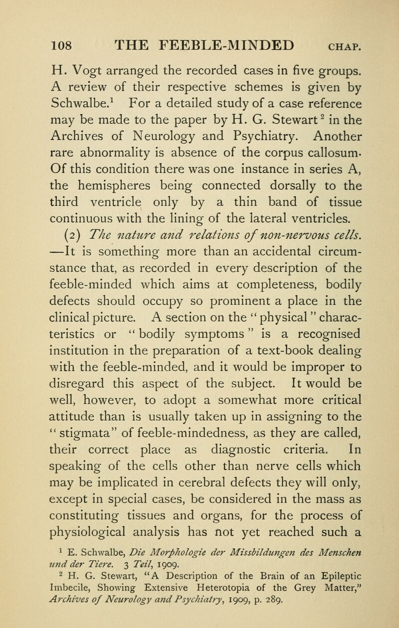 H. Vogt arranged the recorded cases in five groups. A review of their respective schemes is given by Schwalbe.-^ For a detailed study of a case reference may be made to the paper by H. G. Stewart^ in the Archives of Neurology and Psychiatry. Another rare abnormality is absence of the corpus callosum. Of this condition there was one instance in series A, the hemispheres being connected dorsally to the third ventricle only by a thin band of tissue continuous with the lining of the lateral ventricles. (2) The 7iature and relations of non-nervous cells. —It is something more than an accidental circum- stance that, as recorded in every description of the feeble-minded which aims at completeness, bodily defects should occupy so prominent a place in the clinical picture. A section on the '' physical  charac- teristics or  bodily symptoms is a recognised institution in the preparation of a text-book dealing with the feeble-minded, and it would be improper to disregard this aspect of the subject. It would be well, however, to adopt a somewhat more critical attitude than is usually taken up in assigning to the '' stigmata of feeble-mindedness, as they are called, their correct place as diagnostic criteria. In speaking of the cells other than nerve cells which may be implicated in cerebral defects they will only, except in special cases, be considered in the mass as constituting tissues and organs, for the process of physiological analysis has not yet reached such a 1 E. Schwalbe, Die Morphologic der Missbildungeii des Menschen und der Tiere. 3 Teil^ 1909. 2 H. G. Stewart, A Description of the Brain of an Epileptic Imbecile, Showing Extensive Heterotopia of the Grey Matter, Archives of Neurology a7id Psychiat?y^ 1909, P- 289.