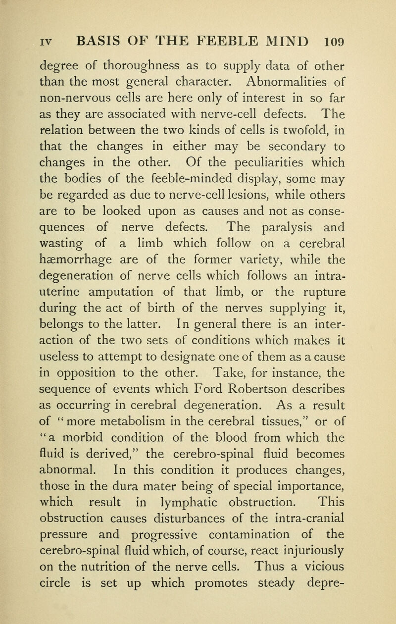 degree of thoroughness as to supply data of other than the most general character. Abnormalities of non-nervous cells are here only of interest in so far as they are associated with nerve-cell defects. The relation between the two kinds of cells is twofold, in that the changes in either may be secondary to changes in the other. Of the peculiarities which the bodies of the feeble-minded display, some may be regarded as due to nerve-cell lesions, while others are to be looked upon as causes and not as conse- quences of nerve defects. The paralysis and wasting of a limb which follow on a cerebral haemorrhage are of the former variety, while the degeneration of nerve cells which follows an intra- uterine amputation of that limb, or the rupture during the act of birth of the nerves supplying it, belongs to the latter. In general there is an inter- action of the two sets of conditions which makes it useless to attempt to designate one of them as a cause in opposition to the other. Take, for instance, the sequence of events which Ford Robertson describes as occurring in cerebral degeneration. As a result of more metabolism In the cerebral tissues, or of **a morbid condition of the blood from which the fluid is derived, the cerebro-spinal fluid becomes abnormal. In this condition it produces changes, those in the dura mater being of special importance, which result in lymphatic obstruction. This obstruction causes disturbances of the Intra-cranlal pressure and progressive contamination of the cerebro-spinal fluid which, of course, react injuriously on the nutrition of the nerve cells. Thus a vicious circle is set up which promotes steady depre-