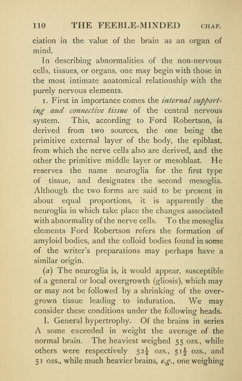 elation In the value of the brain as an organ of mind. In describing abnormalities of the non-nervous cells, tissues, or organs, one may begin with those in the most intimate anatomical relationship with the purely nervous elements. I. First in importance comes the internal support- ing and connective tissue of the central nervous system. This, according to Ford Robertson, is derived from two sources, the one being the primitive external layer of the body, the epiblast, from which the nerve cells also are derived, and the other the primitive middle layer or mesoblast. He reserves the name neuroglia for the first type of tissue, and designates the second mesoglia. Although the two forms are said to be present in about equal proportions, it is apparently the neuroglia in which take place the changes associated with abnormality of the nerve cells. To the mesoglia elements Ford Robertson refers the formation of amyloid bodies, and the colloid bodies found in some of the writer's preparations may perhaps have a similar origin. {a) The neuroglia is, it would appear, susceptible of a general or local overgrowth (gliosis), which may or may not be followed by a shrinking of the over- grown tissue leading to induration. We may consider these conditions under the following heads. I. General hypertrophy. Of the brains in series A some exceeded in weight the average of the normal brain. The heaviest weighed 55 ozs., while others were respectively 52^ ozs., 5i|- ozs., and 51 ozs., while much heavier brains, e.g., one weighing