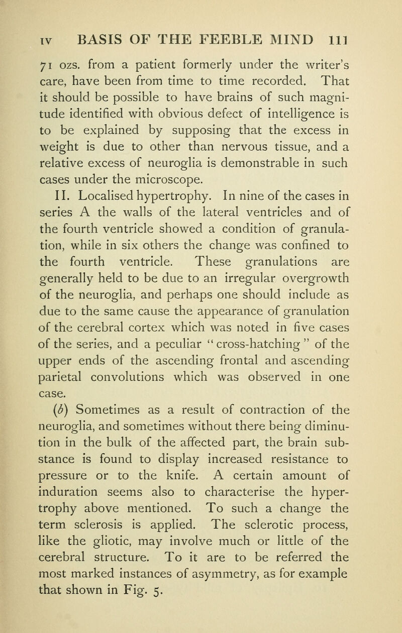 71 ozs. from a patient formerly under the writer's care, have been from time to time recorded. That It should be possible to have brains of such magni- tude Identified with obvious defect of Intelligence Is to be explained by supposing that the excess In weight Is due to other than nervous tissue, and a relative excess of neuroglia Is demonstrable In such cases under the microscope. II. Localised hypertrophy. In nine of the cases in series A the walls of the lateral ventricles and of the fourth ventricle showed a condition of granula- tion, while in six others the change was confined to the fourth ventricle. These granulations are generally held to be due to an Irregular overgrowth of the neuroglia, and perhaps one should Include as due to the same cause the appearance of granulation of the cerebral cortex which was noted in five cases of the series, and a peculiar cross-hatching of the upper ends of the ascending frontal and ascending parietal convolutions which was observed In one case. (d) Sometimes as a result of contraction of the neuroglia, and sometimes without there being diminu- tion In the bulk of the affected part, the brain sub- stance is found to display Increased resistance to pressure or to the knife. A certain amount of Induration seems also to characterise the hyper- trophy above mentioned. To such a change the term sclerosis is applied. The sclerotic process, like the gllotic, may Involve much or little of the cerebral structure. To It are to be referred the most marked Instances of asymmetry, as for example that shown in Fig. 5.