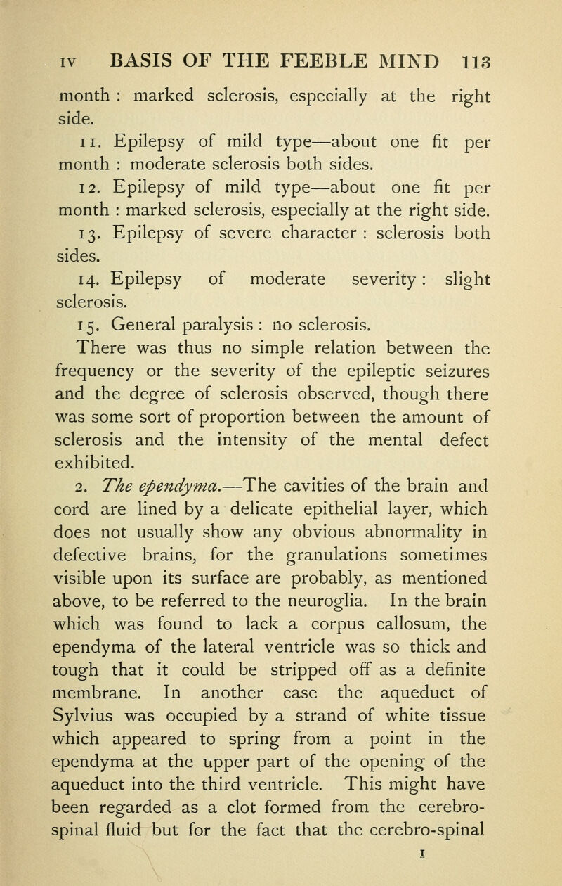 month : marked sclerosis, especially at the right side. 11. Epilepsy of mild type^about one fit per month : moderate sclerosis both sides. 12. Epilepsy of mild type—about one fit per month : marked sclerosis, especially at the right side. 13. Epilepsy of severe character : sclerosis both sides. 14. Epilepsy of moderate severity: slight sclerosis. 15. General paralysis : no sclerosis. There was thus no simple relation between the frequency or the severity of the epileptic seizures and the degree of sclerosis observed, though there was some sort of proportion between the amount of sclerosis and the intensity of the mental defect exhibited. 2. The ependyma,—The cavities of the brain and cord are lined by a delicate epithelial layer, which does not usually show any obvious abnormality in defective brains, for the granulations sometimes visible upon its surface are probably, as mentioned above, to be referred to the neuroglia. In the brain which was found to lack a corpus callosum, the ependyma of the lateral ventricle was so thick and tough that it could be stripped off as a definite membrane. In another case the aqueduct of Sylvius was occupied by a strand of white tissue which appeared to spring from a point in the ependyma at the upper part of the opening of the aqueduct into the third ventricle. This might have been regarded as a clot formed from the cerebro- spinal fluid but for the fact that the cerebro-spinal