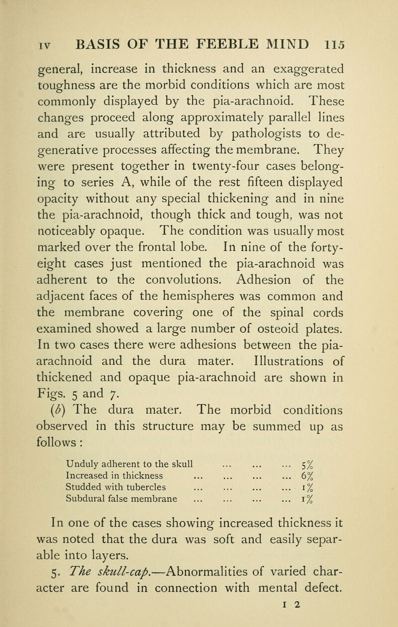 general, increase in thickness and an exaggerated toughness are the morbid conditions which are most commonly displayed by the pia-arachnoid. These changes proceed along approximately parallel lines and are usually attributed by pathologists to de- generative processes affecting the membrane. They were present together in twenty-four cases belong- ing to series A, while of the rest fifteen displayed opacity without any special thickening and in nine the pia-arachnoid, though thick and tough, was not noticeably opaque. The condition was usually most marked over the frontal lobe. In nine of the forty- eight cases just mentioned the pia-arachnoid was adherent to the convolutions. Adhesion of the adjacent faces of the hemispheres was common and the membrane covering one of the spinal cords examined showed a large number of osteoid plates. In two cases there were adhesions between the pia- arachnoid and the dura mater. Illustrations of thickened and opaque pia-arachnoid are shown in Figs. 5 and 7. {b) The dura mater. The morbid conditions observed in this structure may be summed up as follows : Unduly adherent to the skull 5% Increased in thickness ... ... ... ... 6% Studded with tubercles 1% Subdural false membrane 1% In one of the cases showing increased thickness it was noted that the dura was soft and easily separ- able into layers. 5. The skull-cap.—Abnormalities of varied char- acter are found in connection with mental defect. I 2