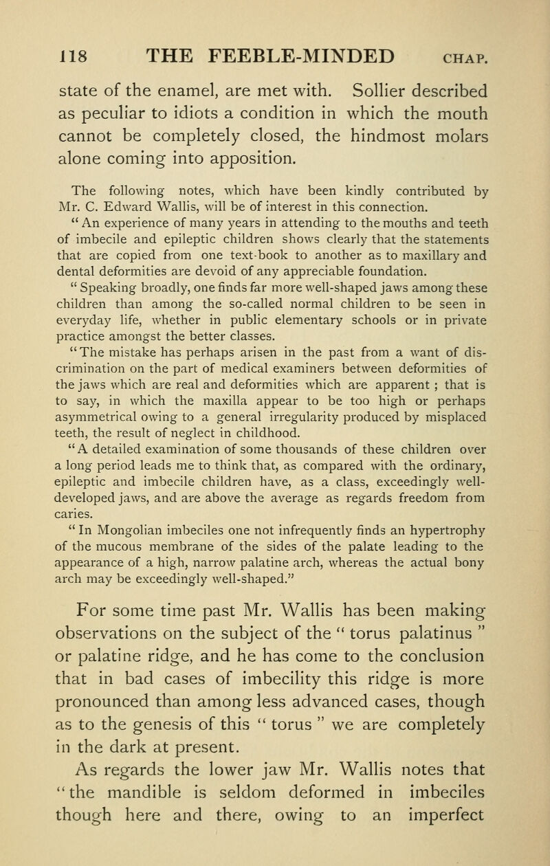 state of the enamel, are met with. SolHer described as peculiar to idiots a condition in which the mouth cannot be completely closed, the hindmost molars alone coming into apposition. The following notes, which have been kindly contributed by Mr. C. Edward Wallis, will be of interest in this connection.  An experience of many years in attending to the mouths and teeth of imbecile and epileptic children shows clearly that the statements that are copied from one text-book to another as to maxillary and dental deformities are devoid of any appreciable foundation.  Speaking broadly, one finds far more well-shaped jaws among these children than among the so-called normal children to be seen in everyday life, whether in public elementary schools or in private practice amongst the better classes. The mistake has perhaps arisen in the past from a want of dis- crimination on the part of medical examiners between deformities of the jaws which are real and deformities which are apparent ; that is to say, in which the maxilla appear to be too high or perhaps asymmetrical owing to a general irregularity produced by misplaced teeth, the result of neglect in childhood. A detailed examination of some thousands of these children over a long period leads me to think that, as compared with the ordinary, epileptic and imbecile children have, as a class, exceedingly well- developed jaws, and are above the average as regards freedom from caries.  In Mongolian imbeciles one not infrequently finds an hypertrophy of the mucous membrane of the sides of the palate leading to the appearance of a high, narrow palatine arch, whereas the actual bony arch may be exceedingly well-shaped. For some time past Mr. Wallis has been making observations on the subject of the  torus palatinus  or palatine ridge, and he has come to the conclusion that in bad cases of imbecility this ridge is more pronounced than among less advanced cases, though as to the genesis of this  torus  we are completely in the dark at present. As regards the lower jaw Mr. Wallis notes that the mandible is seldom deformed in imbeciles though here and there, owing to an imperfect