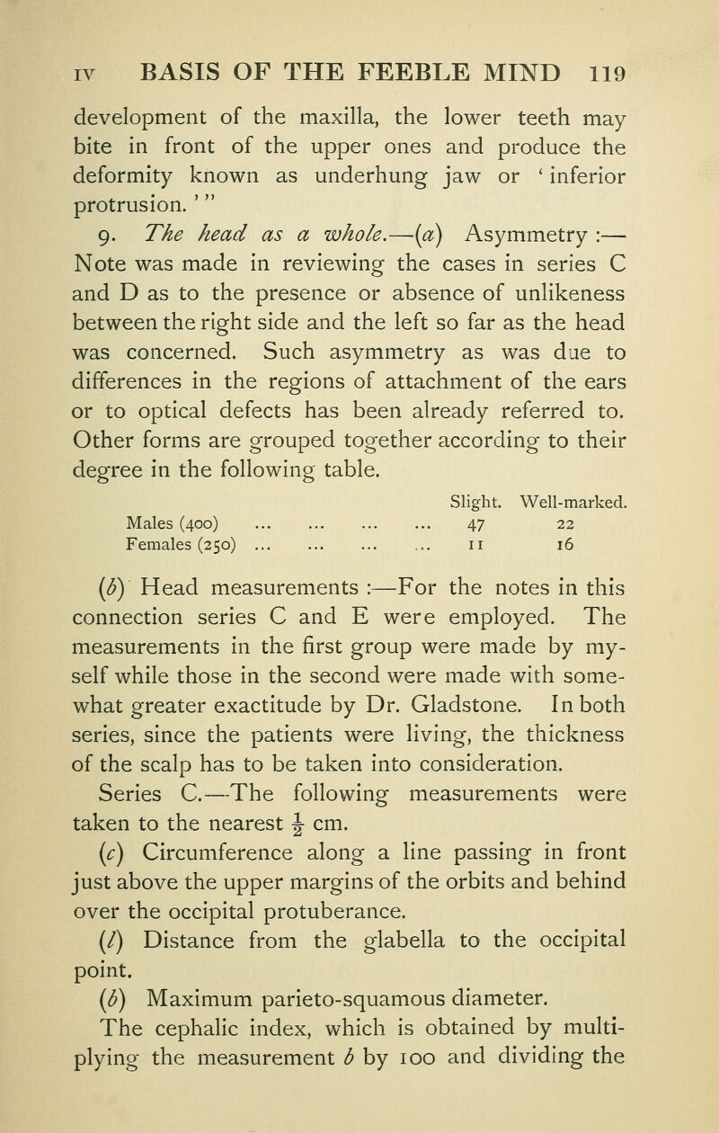 development of the maxilla, the lower teeth may bite in front of the upper ones and produce the deformity known as underhung jaw or ' inferior protrusion. ' 9. The head as a whole,—{a) Asymmetry :— Note was made in reviewing the cases in series C and D as to the presence or absence of unlikeness between the right side and the left so far as the head was concerned. Such asymmetry as was due to differences in the regions of attachment of the ears or to optical defects has been already referred to. Other forms are grouped together according to their degree in the following table. Slight. Well-marked. Males (400) 47 22 Females (250) ii i6 (by Head measurements :—For the notes in this connection series C and E were employed. The measurements in the first group were made by my- self while those in the second were made with some- what greater exactitude by Dr. Gladstone. In both series, since the patients were living, the thickness of the scalp has to be taken into consideration. Series C.—The following measurements were taken to the nearest \ cm. {c) Circumference along a line passing in front just above the upper margins of the orbits and behind over the occipital protuberance. (/) Distance from the glabella to the occipital point. (K) Maximum parieto-squamous diameter. The cephalic index, which is obtained by multi- plying the measurement ^ by 100 and dividing the