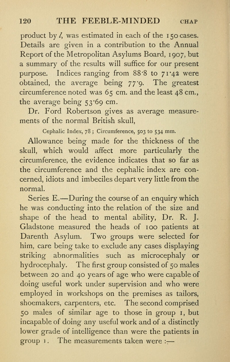 product by /, was estimated in each of the 150 cases. Details are given in a contribution to the Annual Report of the Metropolitan Asylums Board, 1907, but a summary of the results will suffice for our present purpose. Indices ranging from 88*8 to 71*42 were obtained, the average being 7 7 9. The greatest circumference noted was 65 cm. and the least 48 cm., the average being 53*69 cm. Dr. Ford Robertson gives as average measure- ments of the normal British skull, Cephalic Index, 78 ; Circumference, 503 to 534 mm. Allowance beinor made for the thickness of the o skull, which would affect more particularly the circumference, the evidence indicates that so far as the circumference and the cephalic index are con- cerned, idiots and imbeciles depart very little from the normal. Series E.—During the course of an enquiry which he was conducting into the relation of the size and shape of the head to mental ability, Dr. R. J. Gladstone measured the heads of 100 patients at Darenth Asylum. Two groups were selected for him, care being take to exclude any cases displaying striking abnormalities such as microcephaly or hydrocephaly. The first group consisted of 50 males between 20 and 40 years of age who were capable of doing useful work under supervision and who were employed in workshops on the premises as tailors, shoemakers, carpenters, etc. The second comprised 50 males of similar age to those in group i, but incapable of doing any useful work and of a distincdy lower grade of intelligence than were the patients in group 1. The measurements taken were ::—