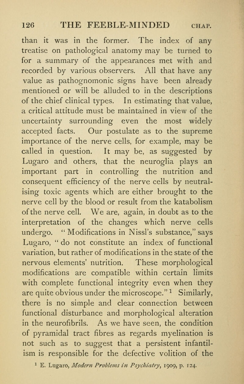 than it was in the former. The index of any treatise on pathological anatomy may be turned to for a summary of the appearances met with and recorded by various observers. All that have any value as pathognomonic signs have been already mentioned or will be alluded to in the descriptions of the chief clinical types. In estimating that value, a critical attitude must be maintained in view of the uncertainty surrounding even the most widely accepted facts. Our postulate as to the supreme importance of the nerve cells, for example, may be called in question. It may be, as suggested by Lugaro and others, that the neuroglia plays an important part in controlling the nutrition and consequent efficiency of the nerve cells by neutral- ising toxic agents which are either brought to the nerve cell by the blood or result from the katabolism of the nerve cell. We are, again, in doubt as to the interpretation of the changes which nerve cells undergo.  Modifications in Nissl's substance, says Lugaro, '' do not constitute an index of functional variation, but rather of modifications in the state of the nervous elements' nutrition. These morphological modifications are compatible within certain limits with complete functional integrity even when they are quite obvious under the microscope. ^ Similarly, there is no simple and clear connection between functional disturbance and morphological alteration in the neurofibrils. As we have seen, the condition of pyramidal tract fibres as regards myelination is not such as to suggest that a persistent infantil- ism is responsible for the defective volition of the 1 E. Lugaro, Modern Problems in Psychiatry^ 1909, p. 124.