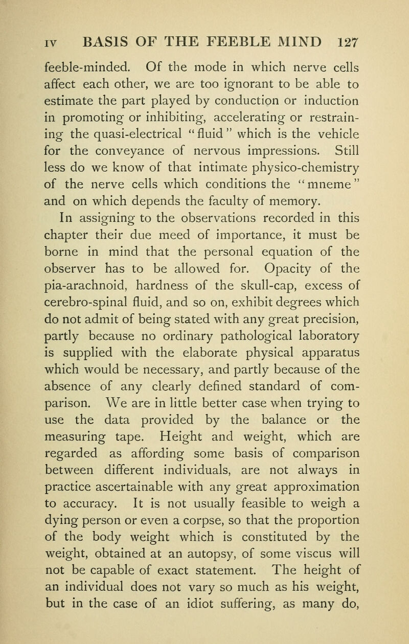 feeble-minded. Of the mode in which nerve cells affect each other, we are too ignorant to be able to estimate the part played by conduction or induction in promoting or inhibiting, accelerating or restrain- ing the quasi-electrical '' fluid  which is the vehicle for the conveyance of nervous impressions. Still less do we know of that intimate physico-chemistry of the nerve cells which conditions the mneme and on which depends the faculty of memory. In assigning to the observations recorded in this chapter their due meed of importance, it must be borne in mind that the personal equation of the observer has to be allowed for. Opacity of the pia-arachnoid, hardness of the skull-cap, excess of cerebro-spinal fluid, and so on, exhibit degrees which do not admit of being stated with any great precision, partly because no ordinary pathological laboratory is supplied with the elaborate physical apparatus which would be necessary, and partly because of the absence of any clearly defined standard of com- parison. We are in little better case when trying to use the data provided by the balance or the measuring tape. Height and weight, which are regarded as affording some basis of comparison between diflerent individuals, are not always in practice ascertainable with any great approximation to accuracy. It is not usually feasible to weigh a dying person or even a corpse, so that the proportion of the body weight which is constituted by the weight, obtained at an autopsy, of some viscus will not be capable of exact statement. The height of an individual does not vary so much as his weight, but in the case of an idiot suffering, as many do,