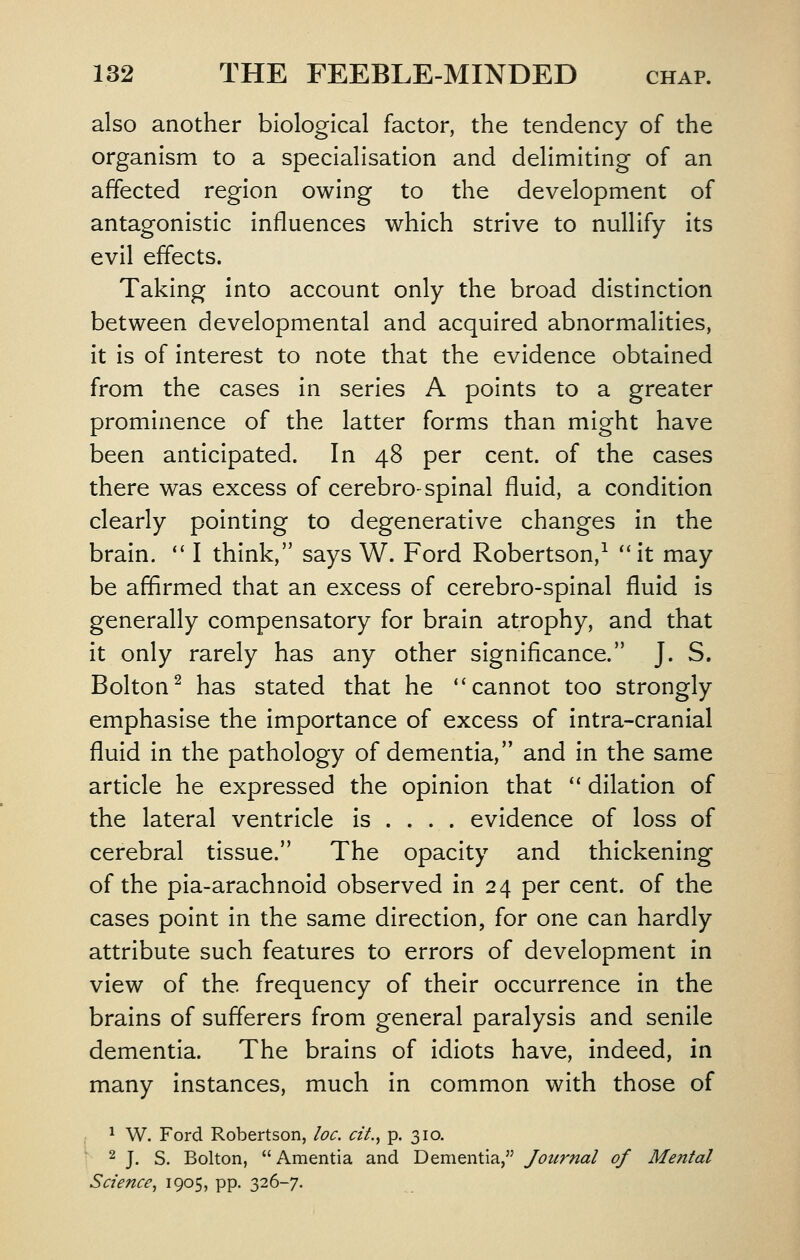 also another biological factor, the tendency of the organism to a specialisation and delimiting of an affected region owing to the development of antagonistic Influences which strive to nullify its evil effects. Taking into account only the broad distinction between developmental and acquired abnormalities, it is of interest to note that the evidence obtained from the cases in series A points to a greater prominence of the latter forms than might have been anticipated. In 48 per cent, of the cases there was excess of cerebro-spinal fluid, a condition clearly pointing to degenerative changes in the brain. *' I think, says W. Ford Robertson,^ it may be affirmed that an excess of cerebro-spinal fluid is generally compensatory for brain atrophy, and that it only rarely has any other significance. J. S. Bolton^ has stated that he ''cannot too strongly emphasise the Importance of excess of intra-cranlal fluid in the pathology of dementia, and in the same article he expressed the opinion that  dilation of the lateral ventricle is ... . evidence of loss of cerebral tissue. The opacity and thickening of the pia-arachnold observed in 24 per cent, of the cases point in the same direction, for one can hardly attribute such features to errors of development in view of the frequency of their occurrence in the brains of sufferers from general paralysis and senile dementia. The brains of idiots have, indeed, in many Instances, much in common with those of ^ W. Ford Robertson, loc. cit., p. 310. 2 j_ s. Bolton,  Amentia and Dementia, Journal of Mental Science^ 1905, PP- 326-7.