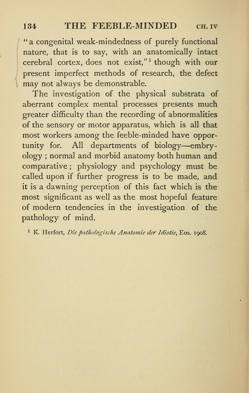 ** a congenital weak-mindedness of purely functional nature, that Is to say, with an anatomically Intact cerebral cortex, does not exist, ^ though with our present Imperfect methods of research, the defect may not always be demonstrable. The Investigation of the physical substrata of aberrant complex mental processes presents much greater difficulty than the recording of abnormalities of the sensory or motor apparatus, which is all that most workers among the feeble-minded have oppor- tunity for. All departments of biology—embry- ology ; normal and morbid anatomy both human and comparative ; physiology and psychology must be called upon if further progress is to be made, and it is a dawning perception of this fact which is the most significant as well as the most hopeful feature of modern tendencies in the investigation of the pathology of mind. ^ K. Herfort, Diepathologische Anatomie der Idiotie^ Eos. 1908.