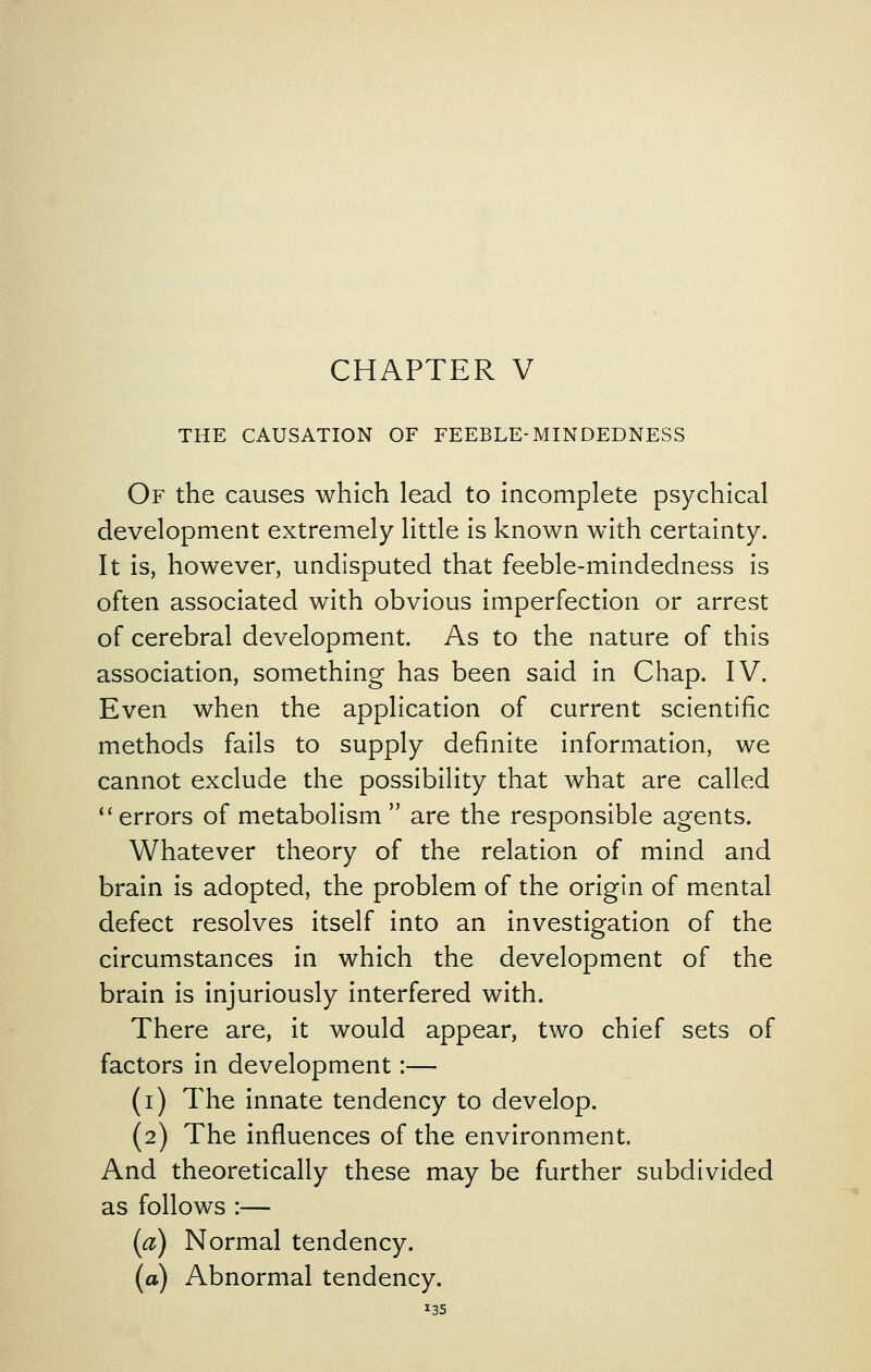 THE CAUSATION OF FEEBLE-MINDEDNESS Of the causes which lead to incomplete psychical development extremely little is known with certainty. It is, however, undisputed that feeble-mindedness is often associated with obvious imperfection or arrest of cerebral development. As to the nature of this association, something has been said in Chap. IV. Even when the application of current scientific methods fails to supply definite information, we cannot exclude the possibility that what are called ** errors of metabolism  are the responsible agents. Whatever theory of the relation of mind and brain is adopted, the problem of the origin of mental defect resolves itself into an investigation of the circumstances in which the development of the brain is injuriously interfered with. There are, it would appear, two chief sets of factors in development:— (i) The innate tendency to develop. (2) The influences of the environment. And theoretically these may be further subdivided as follows :— (a) Normal tendency. (a) Abnormal tendency.