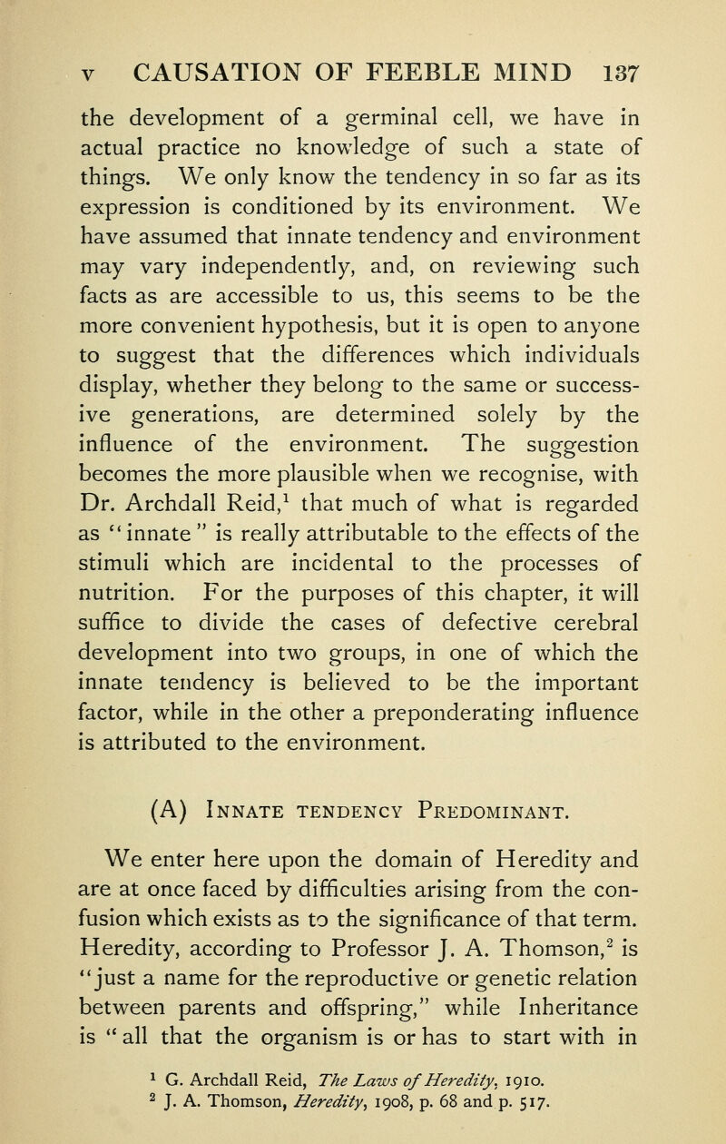 the development of a germinal cell, we have in actual practice no knowledge of such a state of things. We only know the tendency in so far as its expression is conditioned by its environment. We have assumed that innate tendency and environment may vary independently, and, on reviewing such facts as are accessible to us, this seems to be the more convenient hypothesis, but it is open to anyone to suggest that the differences which individuals display, whether they belong to the same or success- ive generations, are determined solely by the influence of the environment. The suggestion becomes the more plausible when we recognise, with Dr. Archdall Reid,^ that much of what is regarded as '* innate  is really attributable to the effects of the stimuli which are incidental to the processes of nutrition. For the purposes of this chapter, it will suffice to divide the cases of defective cerebral development into two groups, in one of which the innate tendency is believed to be the important factor, while in the other a preponderating influence is attributed to the environment. (A) Innate tendency Predominant. We enter here upon the domain of Heredity and are at once faced by difficulties arising from the con- fusion which exists as to the significance of that term. Heredity, according to Professor J. A. Thomson,^ is *'just a name for the reproductive or genetic relation between parents and offspring, while Inheritance is '* all that the organism is or has to start with in 1 G. Archdall Reid, The Laws of Heredity. 1910. ^ J. A. Thomson, Heredity^ 1908, p. 68 and p. 517.