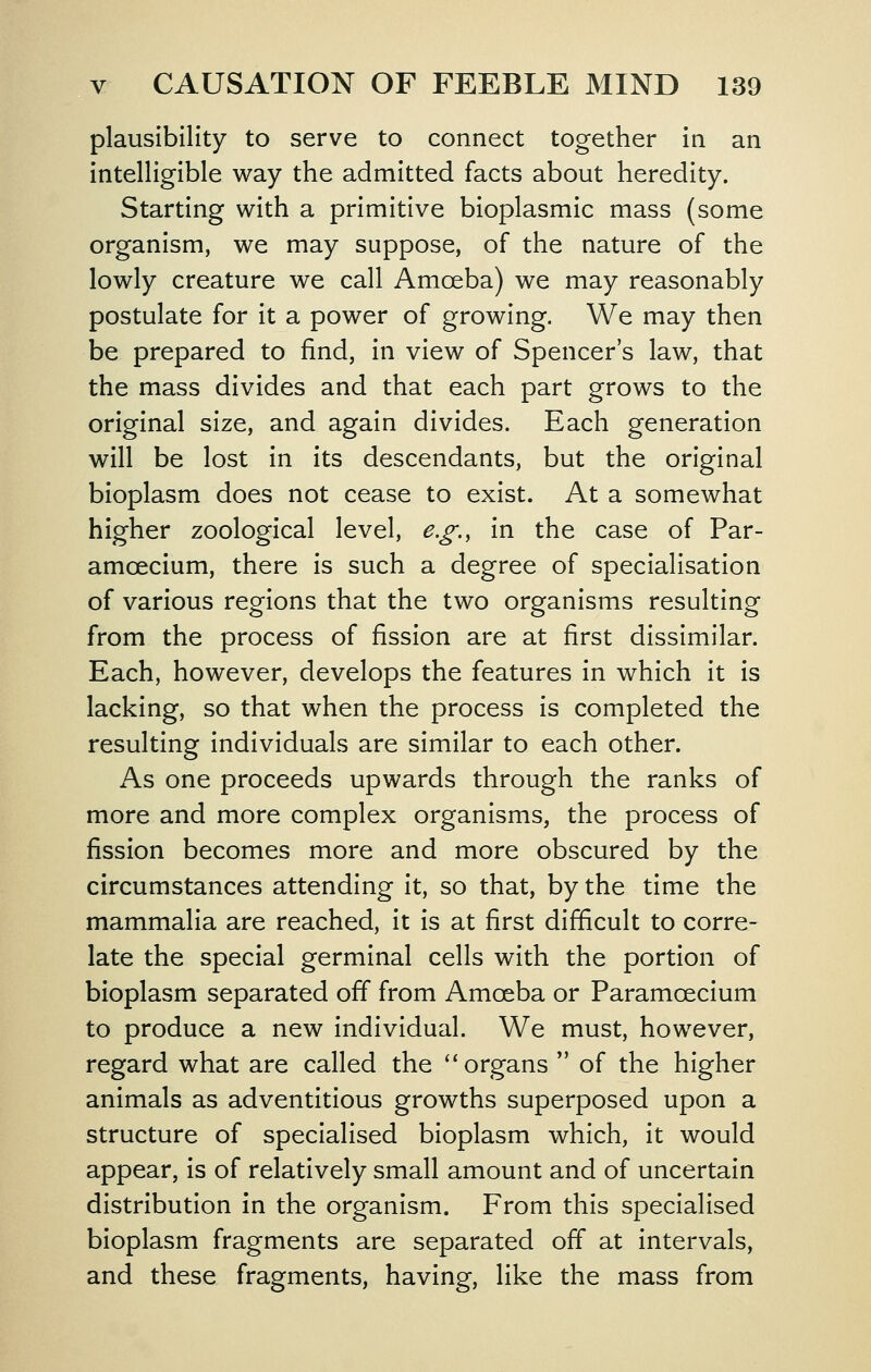 plausibility to serve to connect together in an intelligible way the admitted facts about heredity. Starting with a primitive bioplasmic mass (some organism, we may suppose, of the nature of the lowly creature we call Amoeba) we may reasonably postulate for it a power of growing. We may then be prepared to find, in view of Spencer's law, that the mass divides and that each part grows to the original size, and again divides. Each generation will be lost in its descendants, but the original bioplasm does not cease to exist. At a somewhat higher zoological level, e.g., in the case of Par- amoecium, there is such a degree of specialisation of various regions that the two organisms resulting from the process of fission are at first dissimilar. Each, however, develops the features in which it is lacking, so that when the process is completed the resulting individuals are similar to each other. As one proceeds upwards through the ranks of more and more complex organisms, the process of fission becomes more and more obscured by the circumstances attending it, so that, by the time the mammalia are reached, it is at first difficult to corre- late the special germinal cells with the portion of bioplasm separated off from Amoeba or Paramoecium to produce a new individual. We must, however, regard what are called the ''organs  of the higher animals as adventitious growths superposed upon a structure of specialised bioplasm which, it would appear, is of relatively small amount and of uncertain distribution in the organism. From this specialised bioplasm fragments are separated off at intervals, and these fragments, having, like the mass from