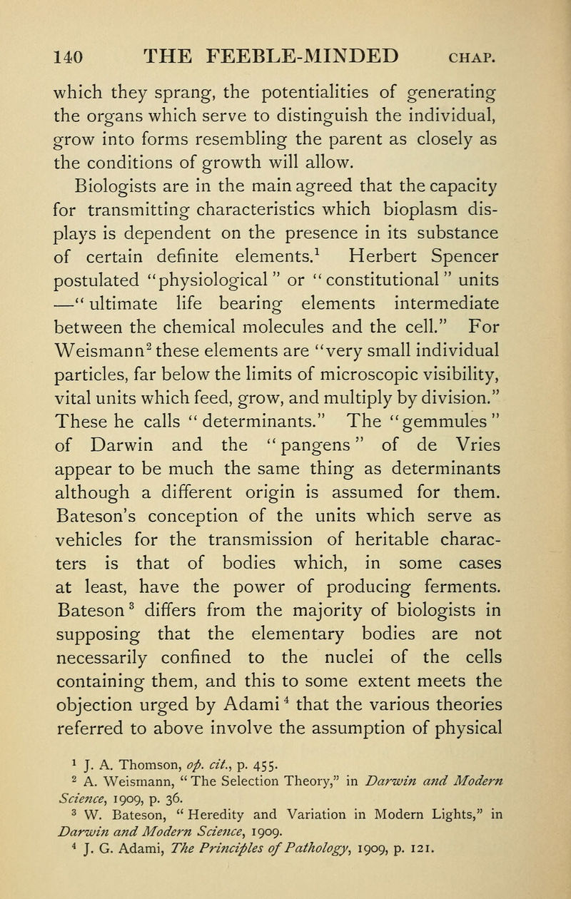 which they sprang, the potentiaHties of generating the organs which serve to distinguish the individual, grow into forms resembhng the parent as closely as the conditions of growth will allow. Biologists are in the main agreed that the capacity for transmitting characteristics which bioplasm dis- plays is dependent on the presence in its substance of certain definite elements/ Herbert Spencer postulated ''physiological or constitutional units — ultimate life bearing elements intermediate between the chemical molecules and the cell. For Weismann^ these elements are very small individual particles, far below the limits of microscopic visibility, vital units which feed, grow, and multiply by division. These he calls determinants. The gemmules of Darwin and the  pangens of de Vries appear to be much the same thing as determinants although a different origin is assumed for them. Bateson's conception of the units which serve as vehicles for the transmission of heritable charac- ters is that of bodies which, in some cases at least, have the power of producing ferments. Bateson^ differs from the majority of biologists in supposing that the elementary bodies are not necessarily confined to the nuclei of the cells containing them, and this to some extent meets the objection urged by Adami * that the various theories referred to above involve the assumption of physical 1 J. A. Thomson, op. cit.., p. 455. 2 A. Weismann,  The Selection Theory, in Darwin and Modern Science.^ 1909, p. 36. 3 W. Bateson,  Heredity and Variation in Modern Lights, in Darwin and Modern Science., 1909. ^ J. G. Adami, The Principles of Pathology^ 1909, p. 121.