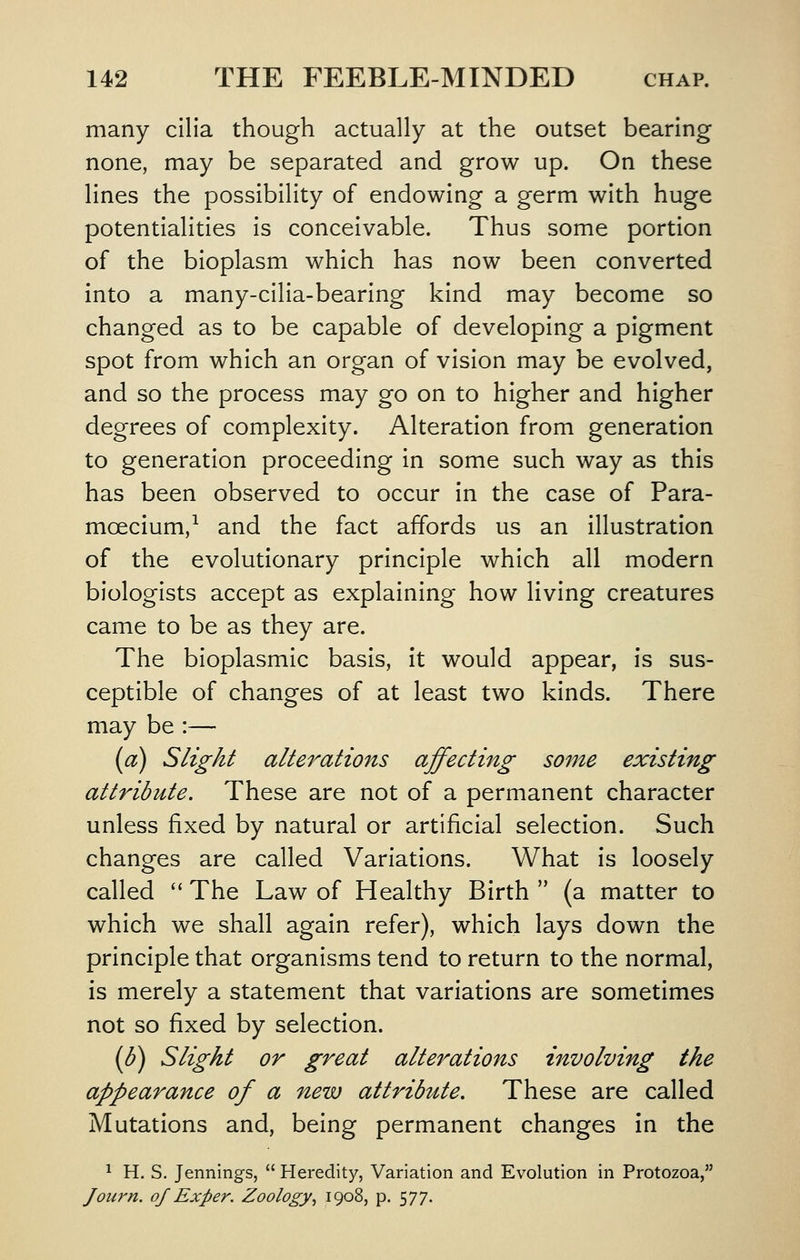 many cilia though actually at the outset bearing none, may be separated and grow up. On these lines the possibility of endowing a germ with huge potentialities is conceivable. Thus some portion of the bioplasm which has now been converted into a many-cilia-bearing kind may become so changed as to be capable of developing a pigment spot from which an organ of vision may be evolved, and so the process may go on to higher and higher degrees of complexity. Alteration from generation to generation proceeding in some such way as this has been observed to occur in the case of Para- mcecium,^ and the fact affords us an illustration of the evolutionary principle which all modern biologists accept as explaining how living creatures came to be as they are. The bioplasmic basis, it would appear, is sus- ceptible of changes of at least two kinds. There may be :— (a) Slight alterations affecting some existing attribute. These are not of a permanent character unless fixed by natural or artificial selection. Such changes are called Variations. What is loosely called '' The Law of Healthy Birth  (a matter to which we shall again refer), which lays down the principle that organisms tend to return to the normal, is merely a statement that variations are sometimes not so fixed by selection. {b) Slight or great alterations involving the appearance of a new attribute. These are called Mutations and, being permanent changes in the 1 H. S. Jennings,  Heredity, Variation and Evolution in Protozoa, Jou7'n. of Exper. Zoology, 1908, p. 577.