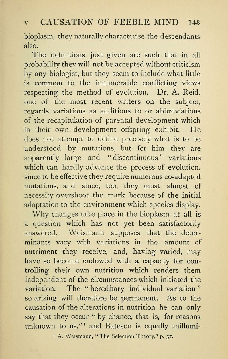 bioplasm, they naturally characterise the descendants also. The definitions just given are such that in all probability they will not be accepted without criticism by any biologist, but they seem to include what little is common to the innumerable conflicting views respecting the method of evolution. Dr. A. Reld, one of the most recent writers on the subject, regards variations as additions to or abbreviations of the recapitulation of parental development which in their own development offspring exhibit. He does not attempt to define precisely what is to be understood by mutations, but for him they are apparently large and '' discontinuous variations which can hardly advance the process of evolution, since to be effective they require numerous co-adapted mutations, and since, too, they must almost of necessity overshoot the mark because of the initial adaptation to the environment which species display. Why changes take place in the bioplasm at all is a question which has not yet been satisfactorily answered. Weismann supposes that the deter- minants vary with variations in the amount of nutriment they receive, and, having varied, may have so become endowed with a capacity for con- trolling their own nutrition which renders them independent of the circumstances which initiated the variation. The '' hereditary individual variation  so arising will therefore be permanent. As to the causation of the alterations in nutrition he can only say that they occur  by chance, that is, for reasons unknown to us,^ and Bateson is equally unillumi- ^ A. Weismann,  The Selection Theory, p. 37.